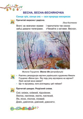 ВЕСНА, ВЕСНА-ВЕСНЯНОЧКА
Сонце гріє, сонце сяє — вся природа воскресає
Прочитай виразно і радісно.
Ліна Костенко
Вночі за вовчими ярами І прочитала так сосна:
зайці давали телеграми. «Чекайте з квітами. Весна».
Микола Глущенко. Весна іде (репродукція)
Розглянь репродукцію картини українського художника Миколи
Глущенка «Весна іде». Яку пору року відтворено на картині?
Який настрій вона навіює?
Що ти відчуваєш, коли розглядаєш цей пейзаж?
Прочитай швидко. Розрізняй слова.
Сніг, сніжок, сніжний, підсніжник.
Листок, листочок, листя, листяний.
Ліс, лісок, лісочок, лісовий.
Дзвін, дзвіночок, дзвінкий, дзвонити.
 