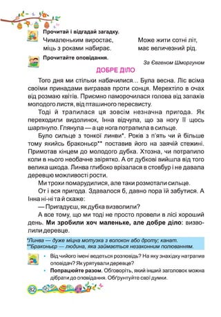 Прочитай і відгадай загадку.
Чималеньким виростає,
міць з роками набирає.
Прочитайте оповідання.
ДОБРЕ ДІЛО
Може жити сотні літ,
має величезний рід.
За Євгеном Шморгуном
Того дня ми стільки набачилися... Була весна. Ліс всіма
своїми принадами вигравав проти сонця. Мерехтіло в очах
від розмаю квітів. Приємно паморочилася голова від запахів
молодого листя, від пташиного пересвисту.
Тоді й трапилася ця зовсім незначна пригода. Як
переходили видолинок, Інна відчула, що за ногу її щось
шарпнуло. Глянула — а це нога потрапила в сильце.
Було сильце з тонкої линви*. Років з п’ять чи й більше
тому якийсь браконьєр** поставив його на заячій стежині.
Примотав кінцем до молодого дубка. Хтозна, чи потрапило
коли в нього необачне звірятко. А от дубкові вийшла від того
велика шкода. Линва глибоко врізалася в стовбур і не давала
деревцю можливості рости.
Ми трохи помарудилися, але таки розмотали сильце.
От і вся пригода. Здавалося б, давно пора їй забутися. А
Інна ні-ні та й скаже:
— Пригадуєш, як дубка визволили?
А все тому, що ми тоді не просто провели в лісі хороший
день. Ми зробили хоч маленьке, але добре діло: визво­
лили деревце.
*Линва — дуже міцна мотузка з волокон або дроту; канат.
**Браконьєр — людина, яка займається незаконним полюванням.
Від чийого імені ведеться розповідь? На яку знахідку натрапив
оповідач? Як урятували деревце?
Попрацюйте разом. Обговоріть, який інший заголовок можна
дібрати до оповідання. Обґрунтуйте свої думки.
 