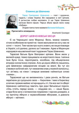Стежина до Шевченка
Тарас Григорович Шевченко — поет і художник,
гордість і слава України. Він народився в сім’ї кріпаків.
З дитинства любив малювати. А ще Тарас Шевченко
написав багато віршів. Перша збірка віршів мала назву
«Кобзар».
Згодом поета стали називати Великим Кобзарем.
Прочитайте оповідання.
Анатолій Гоигорук
ДОРОГІ ШЕВЧЕНКІВСЬКІ МІСЦЯ
Є на Черкащині село Моринці. Воно, можна сказати,
нічим особливим не примітне: таких мальовничих сіл у нас не
сотні—тисячі. Тим часом про нього знають не лише повсюди
в Україні, а й далеко, далеко за її межами. Адже в Моринцях
народився наш великий поет і художник Тарас Шевченко.
Тарасові батьки були безправні кріпаки. Вони жили у
великій нужді, тяжко працювали на жорстокого пана. І хатина
їхня була тісна, підсліпувата, кособока, під обшарпаною
вітрами солом’яною стріхою. Але це рідне обійстя лишилось
для Шевченка найдорожчим місцем на землі. Бо тут він
з’явився на білий світ, тут немовлям спав у лозяній колисочці,
тут зіп’явсь на ніжки і вперше вимовив наймиліше слово
«мама»...
Тарасикові ще не виповнилось і двох рочків, як батьки
переїхали до сусіднього села — Кирилівки. І вже в Кирилівці
хлопчик прожив майже чотирнадцять літ. На все життя зберіг
Шевченко найтеплішу пам’ять про рідні батьківські пороги.
«Ось стоїть переді мною, — згадував він, — наша бідна,
стара біла хата з потемнілою покрівлею і чорним димарем, а
на причілку яблуня з червонобокими яблуками, а довкола
яблуні — квітник».
 