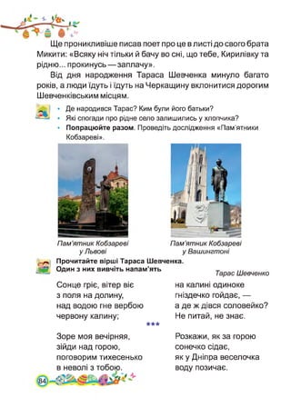 Ще проникливіше писав поет про це в листі до свого брата
Микити: «Всяку ніч тільки й бачу во сні, що тебе, Кирилівку та
рідню... прокинусь—заплачу».
Від дня народження Тараса Шевченка минуло багато
років, а люди їдуть і їдуть на Черкащину вклонитися дорогим
Шевченківським місцям.
• Де народився Тарас? Ким були його батьки?
• Які спогади про рідне село залишились у хлопчика?
• Попрацюйте разом. Проведіть дослідження «Пам’ятники
Кобзареві».
Пам’ятник Кобзареві
уЛьвові
Пам’ятник Кобзареві
у Вашингтоні
Прочитайте вірші Тараса Шевченка.
Один з них вивчіть напам’ять
Тарас Шевченко
Сонце гріє, вітер віє
з поля на долину,
над водою гне вербою
червону калину;
***
на калині одиноке
гніздечко гойдає, —
а де ж дівся соловейко?
Не питай, не знає.
Зоре моя вечірняя,
зійди над горою,
поговорим тихесенько
Розкажи, як за горою
сонечко сідає,
як у Дніпра веселочка
воду позичає.
84
 