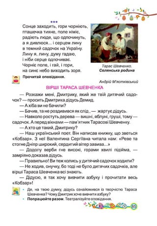 Сонце заходить, гори чорніють,
пташечка тихне, поле німіє,
радіють люде, що одпочинуть,
а я дивлюся... і серцем лину
в темний садочок на Україну.
Лину я, лину, думу гадаю,
і ніби серце одпочиває.
Чорніє поле, і гай, і гори,
на синє небо виходить зоря.
Тарас Шевченко.
Селянська родина
Прочитай оповідання.
Андрій М’ястківський
ВІРШІ ТАРАСА ШЕВЧЕНКА
— Розкажи мені, Дмитрику, який же твій дитячий садо­
чок? — просить Дмитрика дідусь Демид.
—А хіба ви не бачили?
— Бачив, та не роздивився як слід, — жартує дідусь.
— Навколо ростуть дерева — вишні, яблуні, груші, тому—
садочок. А перед вікнами — пам’ятник Тарасові Шевченку.
—А хто це такий, Дмитрику?
— Наш український поет. Він написав книжку, що зветься
«Кобзар». З неї Валентина Сергіївна читала нам: «Реве та
стогне Дніпр широкий, сердитий вітер завива...»
— Додолу верби гне високі, горами хвилі підійма, —
замріяно доказав дідусь.
— Правильно! Ви теж колись у дитячий садочок ходили?
— Не ходив, онучку, бо тоді не було дитячих садочків, але
вірші Тараса Шевченка всі знають.
— Дідусю, я так хочу вивчити азбуку і прочитати весь
«Кобзар»!
Де, на твою думку, дідусь ознайомився із творчістю Тараса
Шевченка? Чому Дмитрикхоче вивчити азбуку?
Попрацюйте разом. Театралізуйте оповідання.
 