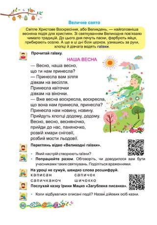 Величне свято
Світле Христове Воскресіння, або Великдень, — найголовніша
весняна подія для християн. Зі святкуванням Великодня пов’язано
чимало традицій. До цього дня печуть паски, фарбують яйця,
прибирають оселю. А ще в ці дні біля церков, узявшись за руки,
хлопці й дівчата водять гаївки.
Прочитай гаївку.
НАША ВЕСНА
— Весно, наша весно,
що ти нам принесла?
— Принесла вам зілля
дівкам на весілля.
Принесла квіточки
дівкам на віночки.
— Вже весна воскресла, воскресла,
що вона нам принесла, принесла?
Принесла нам новину, новину.
Прийдуть хлопці додому, додому.
Весно, весно, весняночко,
прийди до нас, паняночко,
розвій хмари сніговії,
розбий мости льодовії.
Переглянь відео «Великодні гаївки».
В• Який настрій створюють гаївки?
• Попрацюйте разом. Обговоріть, чи доводилося вам бути
учасниками таких святкувань. Поділіться враженнями.
На уроці не сумуй, швидко слова розшифруй.
каписан сапичок
сапичканоч шичокко
Послухай казку Ірини Мацко «Загублена писанка»
• Коли відбувалися описані події? Назви дійових осіб казки.
 