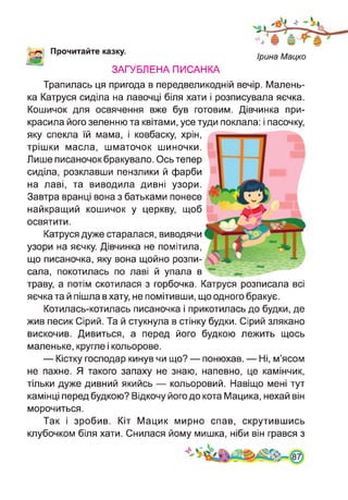 Прочитайте казку.
Ірина Мацко
ЗАГУБЛЕНА ПИСАНКА
Трапилась ця пригода в передвеликодній вечір. Малень­
ка Катруся сиділа на лавочці біля хати і розписувала яєчка.
Кошичок для освячення вже був готовим. Дівчинка при­
красила його зеленню та квітами, усе туди поклала: і пасочку,
яку спекла їй мама, і ковбаску, хрін,
трішки масла, шматочок шиночки.
Лише писаночок бракувало. Ось тепер
сиділа, розклавши пензлики й фарби
на лаві, та виводила дивні узори.
Завтра вранці вона з батьками понесе
найкращий кошичок у церкву, щоб
освятити.
Катруся дуже старалася, виводячи
узори на яєчку. Дівчинка не помітила,
що писаночка, яку вона щойно розпи­
сала, покотилась по лаві й упала в
траву, а потім скотилася з горбочка. Катруся розписала всі
яєчка та й пішла в хату, не помітивши, що одного бракує.
Котилась-котилась писаночка і прикотилась до будки, де
жив песик Сірий. Та й стукнула в стінку будки. Сірий злякано
вискочив. Дивиться, а перед його будкою лежить щось
маленьке, кругле і кольорове.
— Кістку господар кинув чи що? — понюхав. — Ні, м’ясом
не пахне. Я такого запаху не знаю, напевно, це камінчик,
тільки дуже дивний якийсь — кольоровий. Навіщо мені тут
камінці перед будкою? Відкочу його до кота Мацика, нехай він
морочиться.
Так і зробив. Кіт Мацик мирно спав, скрутившись
клубочком біля хати. Снилася йому мишка, ніби він грався з
 