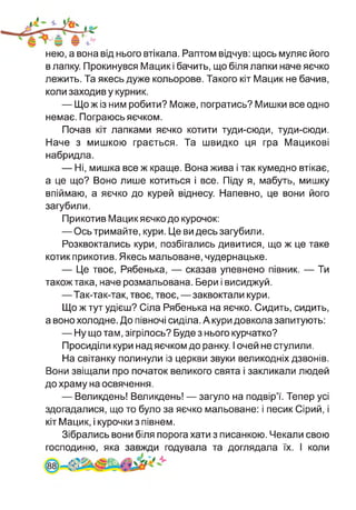 нею, а вона від нього втікала. Раптом відчув: щось муляє його
в лапку. Прокинувся Мацик і бачить, що біля лапки наче яєчко
лежить. Та якесь дуже кольорове. Такого кіт Мацик не бачив,
коли заходив у курник.
— Що ж із ним робити? Може, погратись? Мишки все одно
немає. Пограюсь яєчком.
Почав кіт лапками яєчко котити туди-сюди, туди-сюди.
Наче з мишкою грається. Та швидко ця гра Мацикові
набридла.
— Ні, мишка все ж краще. Вона жива і так кумедно втікає,
а це що? Воно лише котиться і все. Піду я, мабуть, мишку
впіймаю, а яєчко до курей віднесу. Напевно, це вони його
загубили.
Прикотив Мацик яєчко до курочок:
— Ось тримайте, кури. Це ви десь загубили.
Розквоктались кури, позбігались дивитися, що ж це таке
котик прикотив. Якесь мальоване, чудернацьке.
— Це твоє, Рябенька, — сказав упевнено півник. — Ти
також така, наче розмальована. Бери і висиджуй.
—Так-так-так, твоє, твоє,—заквоктали кури.
Що ж тут удієш? Сіла Рябенька на яєчко. Сидить, сидить,
а воно холодне. До півночі сиділа. А кури довкола запитують:
— Ну що там, зігрілось? Буде з нього курчатко?
Просиділи кури над яєчком до ранку. І очей не стулили.
На світанку полинули із церкви звуки великодніх дзвонів.
Вони звіщали про початок великого свята і закликали людей
до храму на освячення.
— Великдень! Великдень! — загуло на подвір’ї. Тепер усі
здогадалися, що то було за яєчко мальоване: і песик Сірий, і
кіт Мацик, і курочки з півнем.
Зібрались вони біля порога хати з писанкою. Чекали свою
1 годувала та доглядала їх. І колигосподиню, яка
 