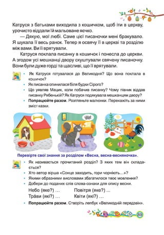 Катруся з батьками виходила з кошичком, щоб іти в церкву,
урочисто віддали їй мальоване яєчко.
— Дякую, мої любі. Саме цієї писаночки мені бракувало.
Я шукала її весь ранок. Тепер я освячу її в церкві та розділю
між вами. Ви її врятували.
Катруся поклала писанку в кошичок і понесла до церкви.
А згодом усі мешканці двору скуштували свячену писаночку.
Вони були дуже горді та щасливі, що її врятували.
Як Катруся готувалася до Великодня? Що вона поклала в
кошичок?
Як писанка опинилася біля будки Сірого?
Що уявляв Мацик, коли побачив писанку? Чому півник віддав
писанку Рябенькій? Як Катруся подякувала мешканцям двору?
Попрацюйте разом. Розгляньте малюнки. Перекажіть за ними
зміст казки.
Перевірте свої знання за розділом «Весна, весна-весняночка».
ь| • Як називається прочитаний розділ? З яких тем він склада­
ється?
• Хто автор вірша «Сонце заходить, гори чорніють...»?
• Якими образними висловами збагатилося твоє мовлення?
• Добери до поданих слів слова-ознаки для опису весни.
Небо (яке?) ... Повітря (яке?)...
Трави (які?)... Квіти (які?)...
• Попрацюйте разом. Створіть лепбук «Великодній передзвін».
 