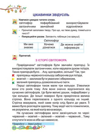ЦІКАВИНКИ ЗВІДУСІЛЬ
Навчися швидко читати слова.
світлофор пофарбований використовували
залізничники звичайний відрізнялися
• Прочитай заголовок твору. Про що, на твою думку, ітиметься в
тексті?
• Попрацюйте разом. Заповніть таблицю (на аркуші).
Прочитай.
Світлофор
Ми вже
знаємо
Хочемо
дізнатися
Де можна знайти
інформацію
З ІСТОРІЇ СВІТЛОФОРА
Прародичами* світлофорів були звичайні прапорці. їх
використовували залізничники, коли керували рухом поїздів.
Таких прапорців було... Ану, здогадайся, скільки? Так, три:
прапорець червоного кольору забороняв рух поїзда,
жовтий—закликав бути уважним і обережним,
| зелений прапорець дозволяв вільно їхати.
Перші світлофори також мали три кольори. З’явилися
вони сто років тому. Але вони значно відрізнялися від
сучасних світлофорів. Це були великі дошки, пофарбовані у
три кольори. До їхньої поверхні була прикріплена велика
стрілка. Вона переповзала з одного кольору на інший.
Стрілка вказувала, який саме колір слід брати до уваги. Її
важко було розгледіти здалеку. Тому водії часто помилялися,
не розуміючи, на який колір вона вказує.
На сучасних світлофорах вогні засвічуються по черзі:
червоний —жовтий — зелений —жовтий — червоний... Тому
сплутати їх можна хіба що навмисне.
★Прародичі — давні родичі.
 