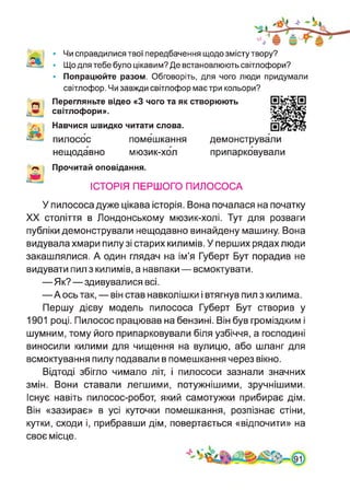 • Чи справдилися твої передбачення щодо змісту твору?
• Що для тебе було цікавим? Де встановлюють світлофори?
• Попрацюйте разом. Обговоріть, для чого люди придумали
світлофор. Чи завжди світлофор має три кольори?
Перегляньте відео «З чого та як створюють
світлофори».
Навчися швидко читати слова.
пилосос помешкання демонстрували
нещодавно мюзик-хол припарковували
Прочитай оповідання.
ІСТОРІЯ ПЕРШОГО ПИЛОСОСА
У пилососа дуже цікава історія. Вона почалася на початку
XX століття в Лондонському мюзик-холі. Тут для розваги
публіки демонстрували нещодавно винайдену машину. Вона
видувала хмари пилу зі старих килимів. У перших рядах люди
закашлялися. А один глядач на ім’я Губерт Бут порадив не
видувати пил з килимів, а навпаки — всмоктувати.
—Як?—здивувалися всі.
—А ось так, — він став навколішки і втягнув пил з килима.
Першу дієву модель пилососа Губерт Бут створив у
1901 році. Пилосос працював на бензині. Він був громіздким і
шумним, тому його припарковували біля узбіччя, а господині
виносили килими для чищення на вулицю, або шланг для
всмоктування пилу подавали в помешкання через вікно.
Відтоді збігло чимало літ, і пилососи зазнали значних
змін. Вони ставали легшими, потужнішими, зручнішими.
Існує навіть пилосос-робот, який самотужки прибирає дім.
Він «зазирає» в усі куточки помешкання, розпізнає стіни,
кутки, сходи і, прибравши дім, повертається «відпочити» на
своє місце.
 