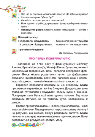 Про що ти дізнався (дізналася) з тексту? Що тебе здивувало?
Що запропонував Губерт Бут?
• Чи вмієш ти користуватися пилососом?
• Яких правил потрібно дотримувати під час прибирання помеш­
кання?
• Попрацюйте разом. Створіть плакат «Наші друзі — чистота й
охайність».
Відгадай загадку.
Підростала, надувалась
та шнурком підперезалась.
Міцно слід мене тримати,
полечу — не наздогнати.
Прочитай оповідання.
За Віктором Пэнчаренком
ПРО ПЕРШУ ПОВІТРЯНУ КУЛЮ
Трапилося це 1783 року у французькому містечку
Анноне. Брати Монгольф’є, Жозеф і Етьєн, були заможними і
шанованими городянами. Вони володіли паперовою фаб­
рикою. Якось містом розлетілися чутки, що фабриканти
дивачать: виготовляють величезні паперові міхи і напов­
нюють їх димом. І наче ті міхи навіть злітають у повітря.
Городяни попросили показати їм цю дивовижу. Брати
призначили перший політ кулі на 5 червня. До цього дня вони
старанно готувалися і збудували велику кулю з тканини.
Посередині куля була скріплена цупким поясом. Від нього
відходили мотузки, за які тримали кулю, наповнюючи її
димом.
Настав призначений день. На площу зійшлися ледь не всі
мешканці Анноне. Люди дивилися на розмальовану тканину і
не розуміли, що діється. Поруч розпалили багаття. Брати
пояснили, що зараз тканину наповнять гарячим димом. Вона
розправиться, роздується і злетить угору.
 