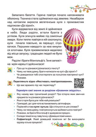 Запалало багаття. Гаряче повітря почало наповнювати
оболонку. Тканина стала здійматися над землею. Незабаром
над натовпом виросла велетенська куля з промовистим
надписом «До зірок!».
Куля відірвалася від землі й здійнялася
в небо. Люди раділи, вітали братів з
успіхом. Куля злинула майже під самісінькі
хмари. Коли тепле повітря в ній охолонуло,
куля почала повільно, як парашут, спус­
катися. Першими навздогін за нею кинули­
ся хлопчаки. Куля приземлилася недалеко
від місця запуску, і радощам людей не було
меж.
Раділи і брати Монгольф’є. їхня заповіт­
на мрія нарешті здійснилася!
• Про що ти дізнався (дізналася) з тексту?
• Чому, на твою думку, брати написали на кулі «До зірок!»?
• Чи доводилося тобі спостерігати за польотом повітряної кулі?
Розкажи. „
иПерегляньте відео «Фестиваль повітроплавання».
• Що вас вразило під час перегляду?
и
Перевірте свої знання за розділом «Цікавинки звідусіль».
Яку називу має прочитаний розділ? Про історію яких звичних
предметів ти дізнався (дізналася)?
Яка історія була для тебе найцікавішою?
Пригадай, де і для чого встановлюють світлофори.
Порівняй слова куля і кулька. Що спільного в цих словах?
Чому, на твою думку, повітряна кулька здіймається в повітря?
Розкажи, як брати Монгольф’є здивували городян.
Склади тематичну павутинку «Домашні помічники».
Пофантазуй. Який домашній помічник міг би виконувати
одразу кілька процесів?
 