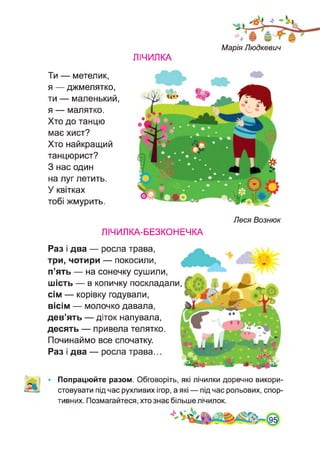 ЛІЧИЛКА
Марія Людкевич
Ти — метелик,
я — джмелятко,
ти — маленький,
я — малятко.
Хто до танцю
має хист?
Хто найкращий
танцюрист?
З нас один
на луг летить.
У квітках
тобі жмурить.
Леся Вознюк
ЛІЧИЛКА-БЕЗКОНЕЧКА
Раз і два — росла трава,
три, чотири — покосили,
п’ять — на сонечку сушили,
шість — в копичку поскладали,
сім — корівку годували,
вісім — молочко давала,
дев’ять — діток напувала,
десять — привела телятко.
Починаймо все спочатку.
Раз і два — росла трава...
Попрацюйте разом. Обговоріть, які лічилки доречно викори­
стовувати під час рухливих ігор, а які — під час рольових, спор­
тивних. Позмагайтеся, хто знає більше лічилок.
 