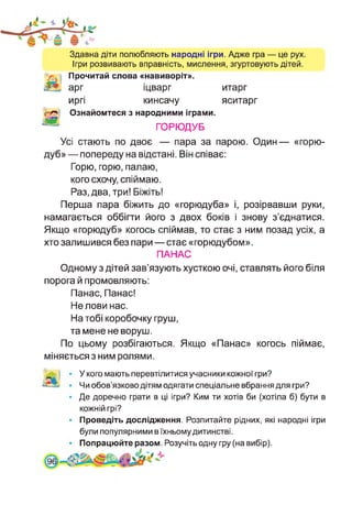 Здавна діти полюбляють народні ігри. Адже гра — це рух.
Ігри розвивають вправність, мислення, згуртовують дітей.
Прочитай слова «навиворіт».
арг іцварг итарг
иргі кинсачу яситарг
Ознайомтеся з народними іграми.
ГОРЮДУБ
Усі стають по двоє — пара за парою. Один— «горю-
дуб» — попереду на відстані. Він співає:
Горю, горю, палаю,
кого схочу, спіймаю.
Раз, два, три! Біжіть!
Перша пара біжить до «горюдуба» і, розірвавши руки,
намагається оббігти його з двох боків і знову з’єднатися.
Якщо «горюдуб» когось спіймав, то стає з ним позад усіх, а
хто залишився без пари — стає «горюдубом».
ПАНАС
Одному з дітей зав’язують хусткою очі, ставлять його біля
порога й промовляють:
Панас, Панас!
Не лови нас.
На тобі коробочку груш,
та мене не воруш.
По цьому розбігаються. Якщо «Панас» когось піймає,
міняється з ним ролями.
У кого мають перевтілитися учасники кожної гри?
Чи обов’язково дітям одягати спеціальне вбрання для гри?
Де доречно грати в ці ігри? Ким ти хотів би (хотіла б) бути в
кожній грі?
Проведіть дослідження. Розпитайте рідних, які народні ігри
були популярними в їхньомудитинстві.
Попрацюйте разом. Розучіть одну гру (на вибір).
.9
 