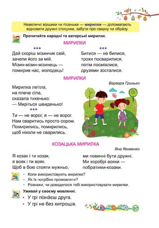 Невеличкі віршики чи пісеньки — мирилки — допомагають
відновити дружні стосунки, забути про сварку чи образу.
Прочитайте народні та авторські мирилки.
МИРИЛКИ
Дай скоріш мізинчик свій,
зачепи його за мій.
Мізин-мізин-мізинець —
помирив нас, молодець!
Битися — не билися,
трохи посварилися,
потім посміялися,
друзями зосталися.
МИРИЛКИ
Мирилка летіла,
на плече сіла,
сказала тихенько:
— Миріться швиденько!
Ти — не ворог, я — не ворог.
Нам сваритись просто сором.
Помирились, помирились,
щоб ніколи не сварились.
Варвара Гринько
КОЗАЦЬКА МИРИЛКА
Яна Яковенко
Я козак і ти козак, ми повинні бути дружні,
я вояк і ти вояк. Ми хоробрі вояки —
Щоб в бою стояти мужньо, побратими-козаки.
І • Коли використовують мирилки?
• Як їх потрібно промовляти?
• Розкажи, чи доводилося тобі використовувати мирилки.
Уживай у своєму мовленні.
• У грі пізнаєш друга.
• У грі не без хитрощів.
 