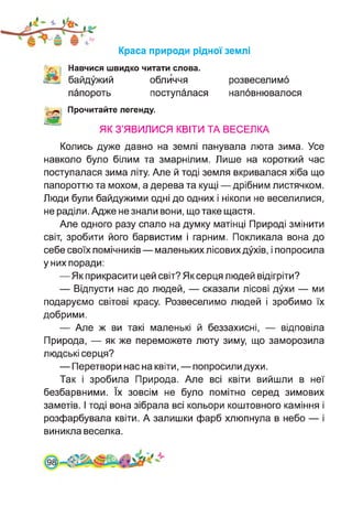 Краса природи рідної землі
Навчися швидко читати слова.
байдужий обличчя
папороть поступалася
розвеселимо
наповнювалося
'1—1 Прочитайте легенду.
Ж ЯК З’ЯВИЛИСЯ КВІТИ ТА ВЕСЕЛКА
Колись дуже давно на землі панувала люта зима. Усе
навколо було білим та змарнілим. Лише на короткий час
поступалася зима літу. Але й тоді земля вкривалася хіба що
папороттю та мохом, а дерева та кущі — дрібним листячком.
Люди були байдужими одні до одних і ніколи не веселилися,
не раділи. Адже не знали вони, що таке щастя.
Але одного разу спало на думку матінці Природі змінити
світ, зробити його барвистим і гарним. Покликала вона до
себе своїх помічників — маленьких лісових духів, і попросила
у них поради:
—Як прикрасити цей світ? Як серця людей відігріти?
— Відпусти нас до людей, — сказали лісові духи — ми
подаруємо світові красу. Розвеселимо людей і зробимо їх
добрими.
— Але ж ви такі маленькі й беззахисні, — відповіла
Природа, — як же переможете люту зиму, що заморозила
людські серця?
— Перетвори нас на квіти, — попросили духи.
Так і зробила Природа. Але всі квіти вийшли в неї
безбарвними. їх зовсім не було помітно серед зимових
заметів. І тоді вона зібрала всі кольори коштовного каміння і
розфарбувала квіти. А залишки фарб хлюпнула в небо — і
виникла веселка.
 
