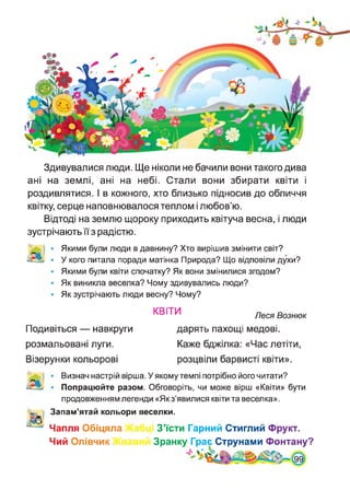 Здивувалися люди. Ще ніколи не бачили вони такого дива
ані на землі, ані на небі. Стали вони збирати квіти і
роздивлятися. І в кожного, хто близько підносив до обличчя
квітку, серце наповнювалося теплом і любов’ю.
Відтоді на землю щороку приходить квітуча весна, і люди
зустрічають її з радістю.
Якими були люди в давнину? Хто вирішив змінити світ?
У кого питала поради матінка Природа? Що відповіли духи?
Якими були квіти спочатку? Як вони змінилися згодом?
Як виникла веселка? Чому здивувались люди?
Як зустрічають люди весну? Чому?
КВІТИ Леся Вознюк
Подивіться — навкруги
розмальовані луги.
Візерунки кольорові
дарять пахощі медові.
Каже бджілка: «Час летіти,
розцвіли барвисті квіти».
Визнач настрій вірша. У якому темпі потрібно його читати?
Попрацюйте разом. Обговоріть, чи може вірш «Квіти» бути
продовженням легенди «Якз’явилися квіти та веселка».
Запам’ятай кольори веселки.
Чапля Обіцяла Кабці З’їсти Гарний Стиглий Фрукт.
Чий Олівчик Жвавий Зранку Грає^Струнами Фонтану?
 