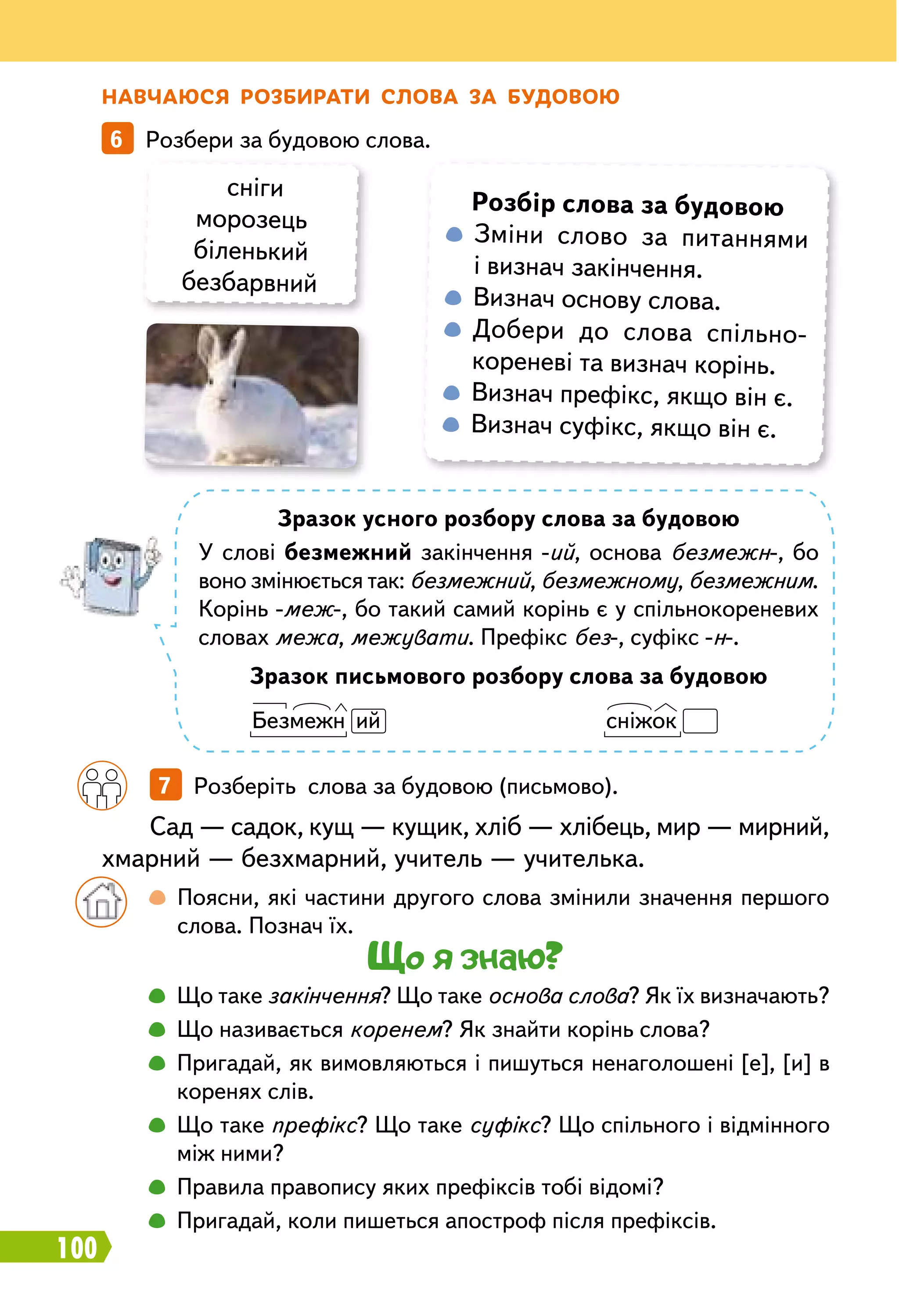 100
Н авчаюся
р
озбирати слова за будовою
6   Розбери за будовою слова.
сніги
морозець
біленький
безбарвний
Зразок усного розбору слова за будовою
У слові безмежний закінчення -ий, основа безмежн-, бо
воно змінюється так: безмежний, безмежному, безмежним.
Корінь -меж-, бо такий самий корінь є у спільнокореневих
словах межа, межувати. Префікс без-, суфікс -н-.
Зразок письмового розбору слова за будовою
Безмежн ий
				
сніжок
		
7   Розберіть слова за будовою (письмово).
Сад — садок, кущ — кущик, хліб — хлібець, мир — мирний,
хмарний — безхмарний, учитель — учителька.
		
 
Поясни, які частини другого слова змінили значення першого
слова. Познач їх.
Що я знаю?
		
 
Що таке закінчення? Що таке основа слова? Як їх визначають?
		
 
Що називається коренем? Як знайти корінь слова?
		
 
Пригадай, як вимовляються і пишуться ненаголошені [е], [и] в
коренях слів.
		
 
Що таке префікс? Що таке суфікс? Що спільного і відмінного
між ними?
		
 
Правила правопису яких префіксів тобі відомі?
		
 
Пригадай, коли пишеться апостроф після префіксів.
Р
озбір слова за будовою
 
Зміни слово за питаннями
і визнач закінчення.
 
Визнач основу слова.
  Добери до слова спільно­
кореневі та визнач корінь.
  Визнач префікс, якщо він є.
  Визнач суфікс, якщо він є.
 
