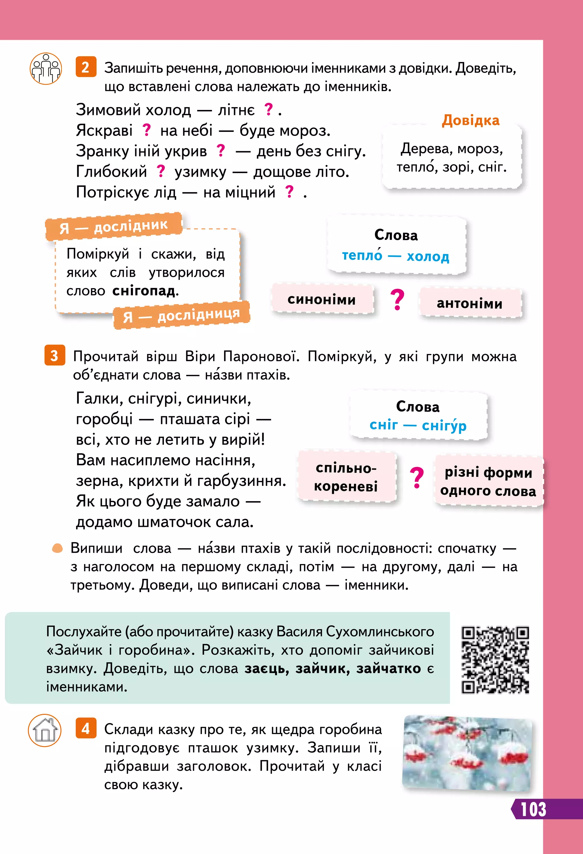 103
	
 
Випиши слова — назви птахів у такій послідовності: спочатку —
з наголосом на першому складі, потім — на другому, далі — на
третьому. Доведи, що виписані слова — іменники.
		
2   Запишіть речення, доповнюючи іменниками з довідки. Доведіть,
що вставлені слова належать до іменників.
Зимовий холод — літнє ? .
Яскраві ? на небі — буде мороз.
Зранку іній укрив ? — день без снігу.
Глибокий ? узимку — дощове літо.
Потріскує лід — на міцний ? .
		
4   Склади казку про те, як щедра горобина
підгодовує пташок узимку. Запиши її,
дібравши заголовок. Прочитай у класі
свою казку.
3   Прочитай вірш Віри Паронової. Поміркуй, у які групи можна
об’єднати слова — назви птахів.
Галки, снігурі, синички,
горобці — пташата сірі —
всі, хто не летить у вирій!
Вам насиплемо насіння,
зерна, крихти й гарбузиння.
Як цього буде замало —
додамо шматочок сала.
Дерева, мороз,
тепло, зорі, сніг.
Д
овідка
Поміркуй і скажи, від
яких слів утворилося
слово снігопад.
Я — дослідник
Я — дослідниця
синоніми антоніми
Слова
тепло — холод
?
спільно­
кореневі
різні форми
одного слова
Слова
сніг — снігур
?
Послухайте (або прочитайте) казку Василя Сухомлинського
«Зайчик і горобина». Розкажіть, хто допоміг зайчикові
взимку. Доведіть, що слова заєць, зайчик, зайчатко є
іменниками.
 