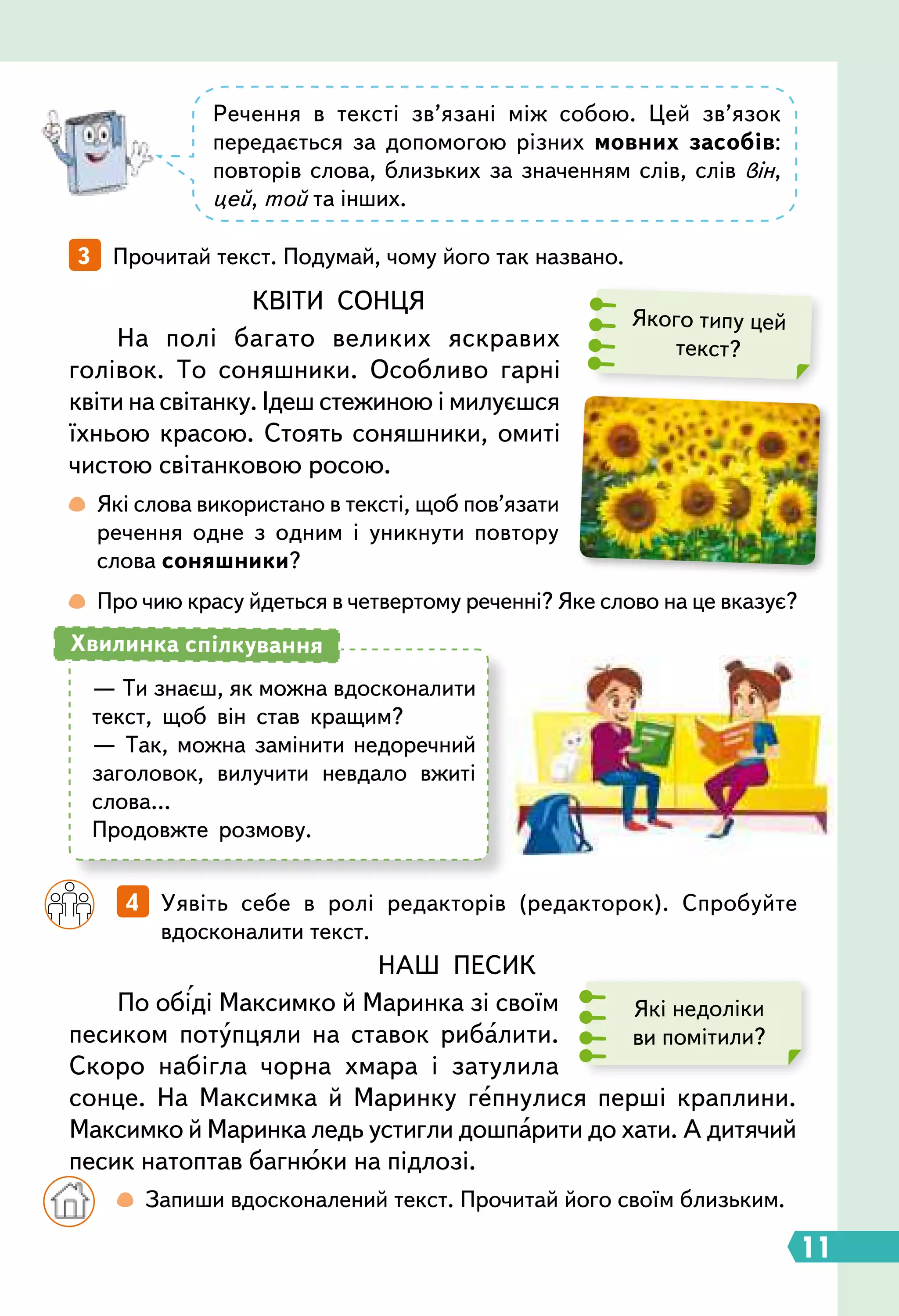 11
3   Прочитай текст. Подумай, чому його так названо.
		
4   Уявіть себе в ролі редакторів (редакторок). Спробуйте
вдосконалити текст.
НАШ ПЕСИК
По обіді Максимко й Маринка зі своїм
песиком потупцяли на ставок рибалити.
Скоро набігла чорна хмара і затулила
сонце. На Максимка й Маринку гепнулися перші краплини.
Максимко й Маринка ледь устигли дошпарити до хати. А дитячий
песик натоптав багнюки на підлозі.
Які недоліки
ви помітили?
Речення в тексті зв’язані між собою. Цей зв’язок
передається за допомогою різних мовних засобів:
повторів слова, близьких за значенням слів, слів він,
цей, той та інших.
Якого типу цей
текст?
КВІТИ СОНЦЯ
На полі багато великих яскравих
голівок. То соняшники. Особливо гарні
квіти на світанку. Ідеш стежиною і милуєшся
їхньою красою. Стоять соняшники, омиті
чистою світанковою росою.
 
Які слова використано в тексті, щоб пов’язати
речення одне з одним і уникнути повтору
слова соняшники?
 
Про чию красу йдеться в четвертому реченні? Яке слово на це вказує?
— Ти знаєш, як можна вдосконалити
текст, щоб він став кращим?
— Так, можна замінити недоречний
заголовок, вилучити невдало вжиті
слова…
Продовжте розмову.
Хвилинка спілкування
		
  Запиши вдосконалений текст. Прочитай його своїм близьким.
 