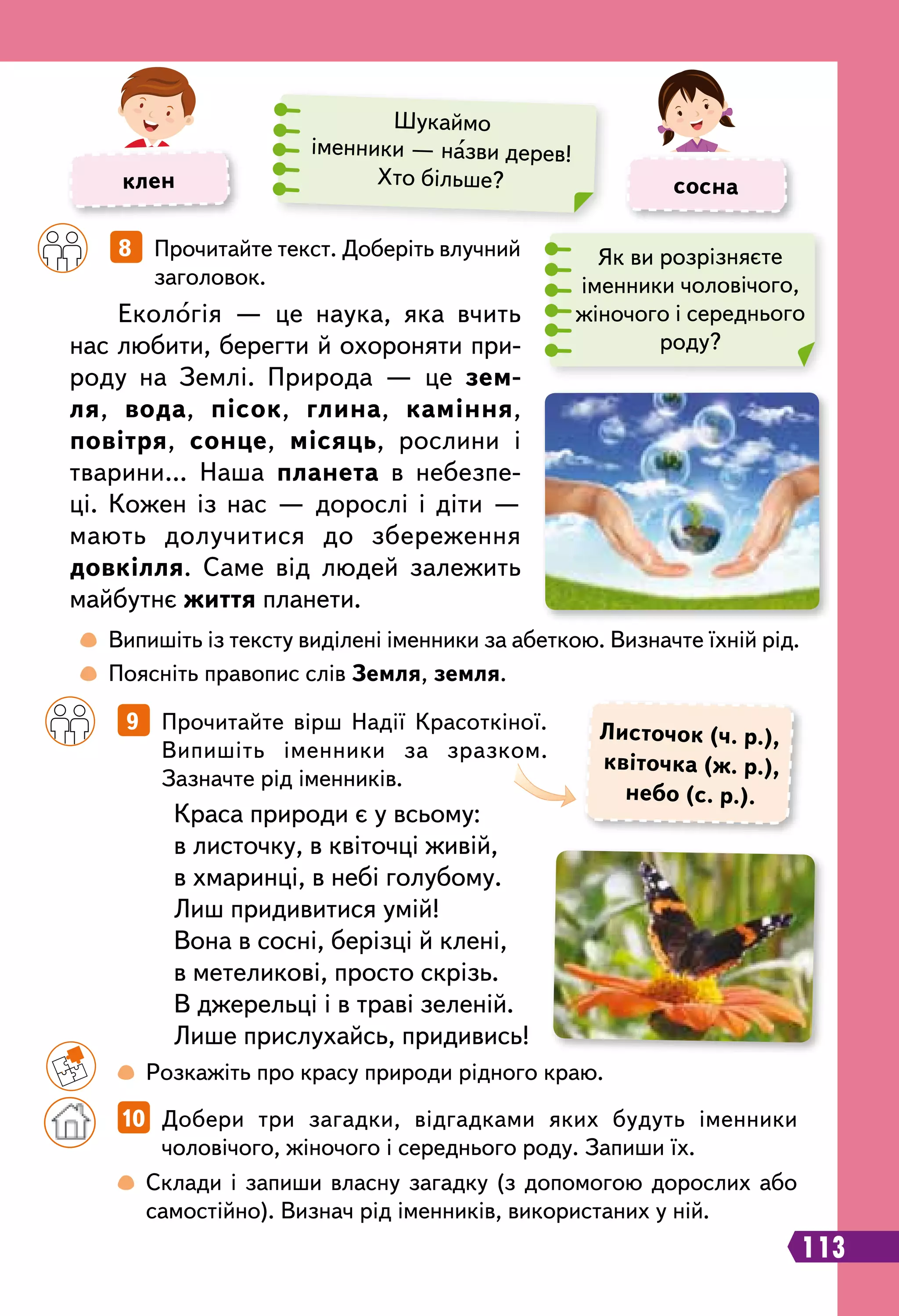  
Випишіть із тексту виділені іменники за абеткою. Визначте їхній рід.
	
 
Поясніть правопис слів Земля, земля.
		
8   Прочитайте текст. Доберіть влучний
заголовок.
		
9   Прочитайте вірш Надії Красоткіної.
Випишіть іменники за зразком.
Зазначте рід іменників.
Екологія — це наука, яка вчить
нас любити, берегти й охороняти при-
роду на Землі. Природа — це зем-
ля, вода, пісок, глина, каміння,
повітря, сонце, місяць, рослини і
тварини… Наша планета в небезпе-
ці. Кожен із нас — дорослі і діти —
мають долучитися до збереження
довкілля. Саме від людей залежить
майбутнє життя планети.
Краса природи є у всьому:
в листочку, в квіточці живій,
в хмаринці, в небі голубому.
Лиш придивитися умій!
Вона в сосні, берізці й клені,
в метеликові, просто скрізь.
В джерельці і в траві зеленій.
Лише прислухайсь, придивись!
Л
источок (ч. р.),
квіточка (ж. р.),
небо (с. р.).
	 	
 
Розкажіть про красу природи рідного краю.
		
 
Склади і запиши власну загадку (з допомогою дорослих або
самостійно). Визнач рід іменників, використаних у ній.
		
10   Добери три загадки, відгадками яких будуть іменники
чоловічого, жіночого і середнього роду. Запиши їх.
клен сосна
Шукаймо
іменники — назви дерев!
Хто більше?
113
Як ви розрізняєте
іменники чоловічого,
жіночого і середнього
роду?
 