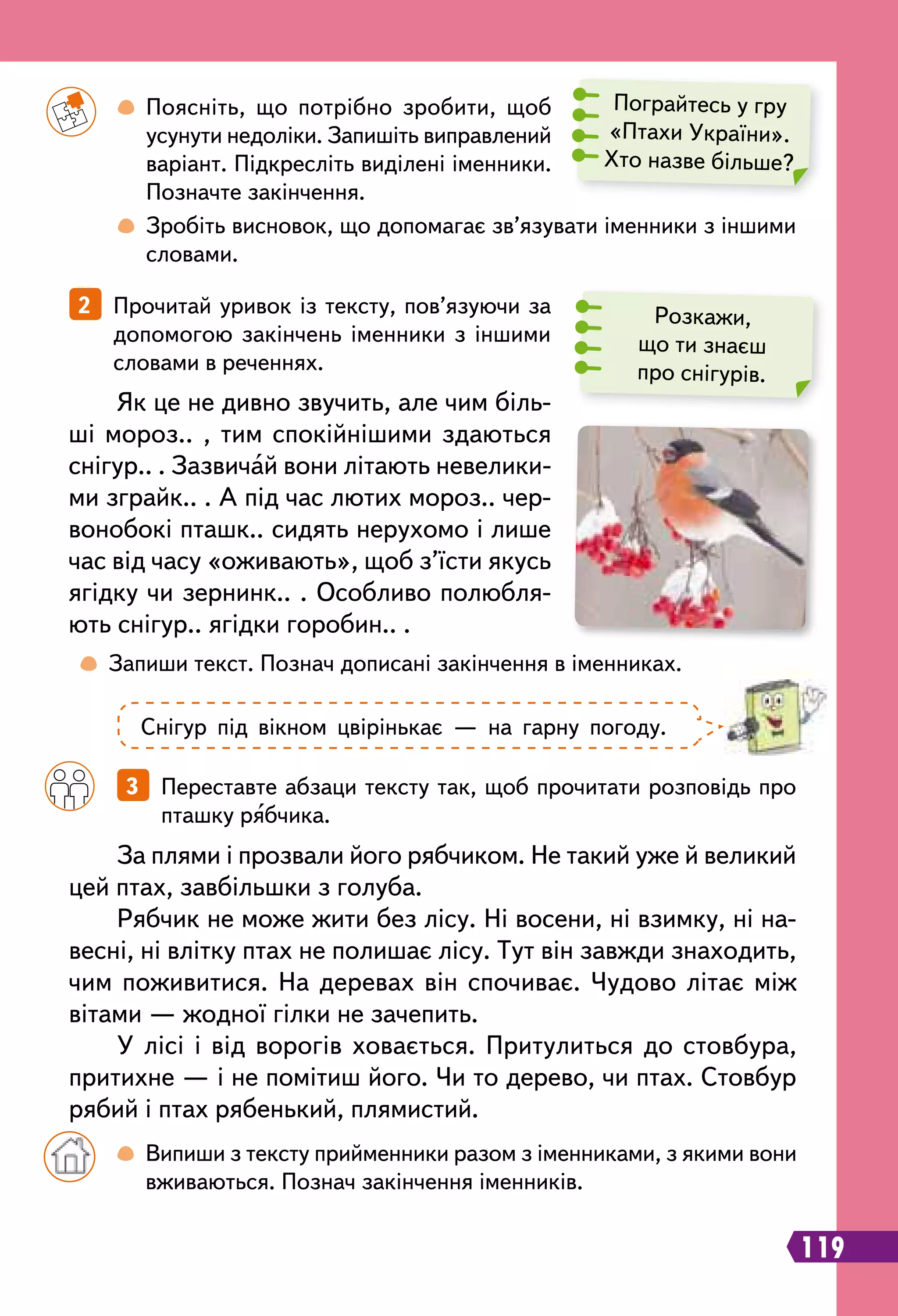 119
		
 
Поясніть, що потрібно зробити, щоб
усунути недоліки. Запишіть виправлений
варіант. Підкресліть виділені іменники.
Позначте закінчення.
		
 
Зробіть висновок, що допомагає зв’язувати іменники з іншими
словами.
	
 
Запиши текст. Познач дописані закінчення в іменниках.
		
3   Переставте абзаци тексту так, щоб прочитати розповідь про
пташку рябчика.
2   Прочитай уривок із тексту, пов’язуючи за
допомогою закінчень іменники з іншими
словами в реченнях.
Як це не дивно звучить, але чим біль-
ші мороз.. , тим спокійнішими здаються
снігур.. . Зазвичай вони літають невелики-
ми зграйк.. . А під час лютих мороз.. чер-
вонобокі пташк.. сидять нерухомо і лише
час від часу «оживають», щоб з’їсти якусь
ягідку чи зернинк.. . Особливо полюбля-
ють снігур.. ягідки горобин.. .
Пограйтесь у гру
«Птахи України».
Хто назве більше?
Розкажи,
що ти знаєш
про снігурів.
Снігур під вікном цвірінькає — на гарну погоду.
		
 
Випиши з тексту прийменники разом з іменниками, з якими вони
вживаються. Познач закінчення іменників.
За плями і прозвали його рябчиком. Не такий уже й великий
цей птах, завбільшки з голуба.
Рябчик не може жити без лісу. Ні восени, ні взимку, ні на-
весні, ні влітку птах не полишає лісу. Тут він завжди знаходить,
чим поживитися. На деревах він спочиває. Чудово літає між
вітами — жодної гілки не зачепить.
У лісі і від ворогів ховається. Притулиться до стовбура,
притихне — і не помітиш його. Чи то дерево, чи птах. Стовбур
рябий і птах рябенький, плямистий.
 