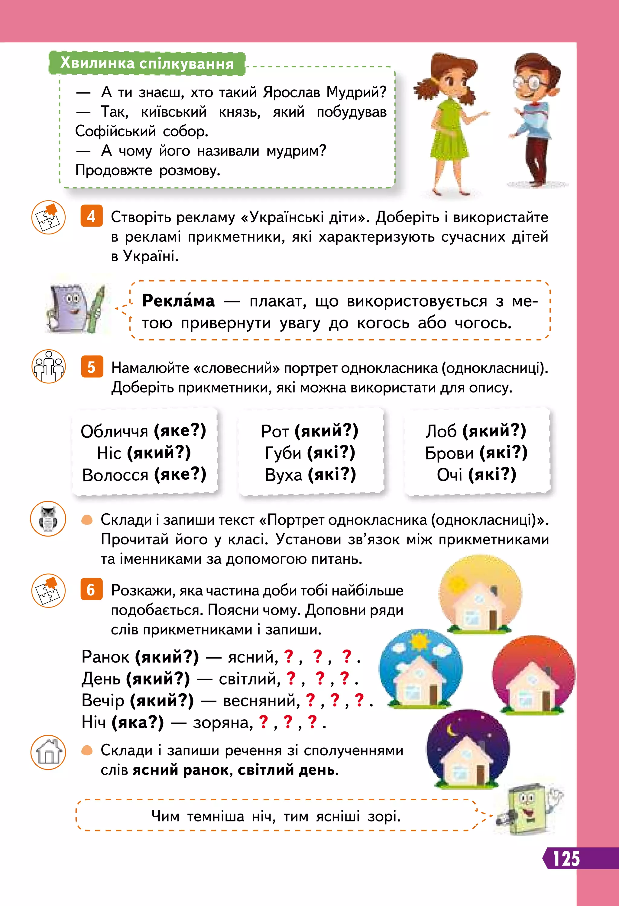 125
Обличчя (яке?)
Ніс (який?)
Волосся (яке?)
Рот (який?)
Губи (які?)
Вуха (які?)
Лоб (який?)
Брови (які?)
Очі (які?)
		
5   Намалюйте «словесний» портрет однокласника (однокласниці).
Доберіть прикметники, які можна використати для опису.
		
4   Створіть рекламу «Українські діти». Доберіть і використайте
в рекламі прикметники, які характеризують сучасних дітей
в Україні.
		
6   Розкажи, яка частина доби тобі найбільше
подобається. Поясни чому. Доповни ряди
слів прикметниками і запиши.
Ранок (який?) — ясний, ? , ? , ? .
День (який?) — світлий, ? , ? , ? .
Вечір (який?) — весняний, ? , ? , ? .
Ніч (яка?) — зоряна, ? , ? , ? .
	 	
 
Склади і запиши текст «Портрет однокласника (однокласниці)».
Прочитай його у класі. Установи зв’язок між прикметниками
та іменниками за допомогою питань.
	 	
 
Склади і запиши речення зі сполученнями
слів ясний ранок, світлий день.
—	 А ти знаєш, хто такий Ярослав Мудрий?
—	 Так, київський князь, який побудував
Софійський собор.
—	 А чому його називали мудрим?
Продовжте розмову.
Хвилинка спілкування
Р
еклама — плакат, що використовується з ме-
тою привернути увагу до когось або чогось.
Чим темніша ніч, тим ясніші зорі.
 
