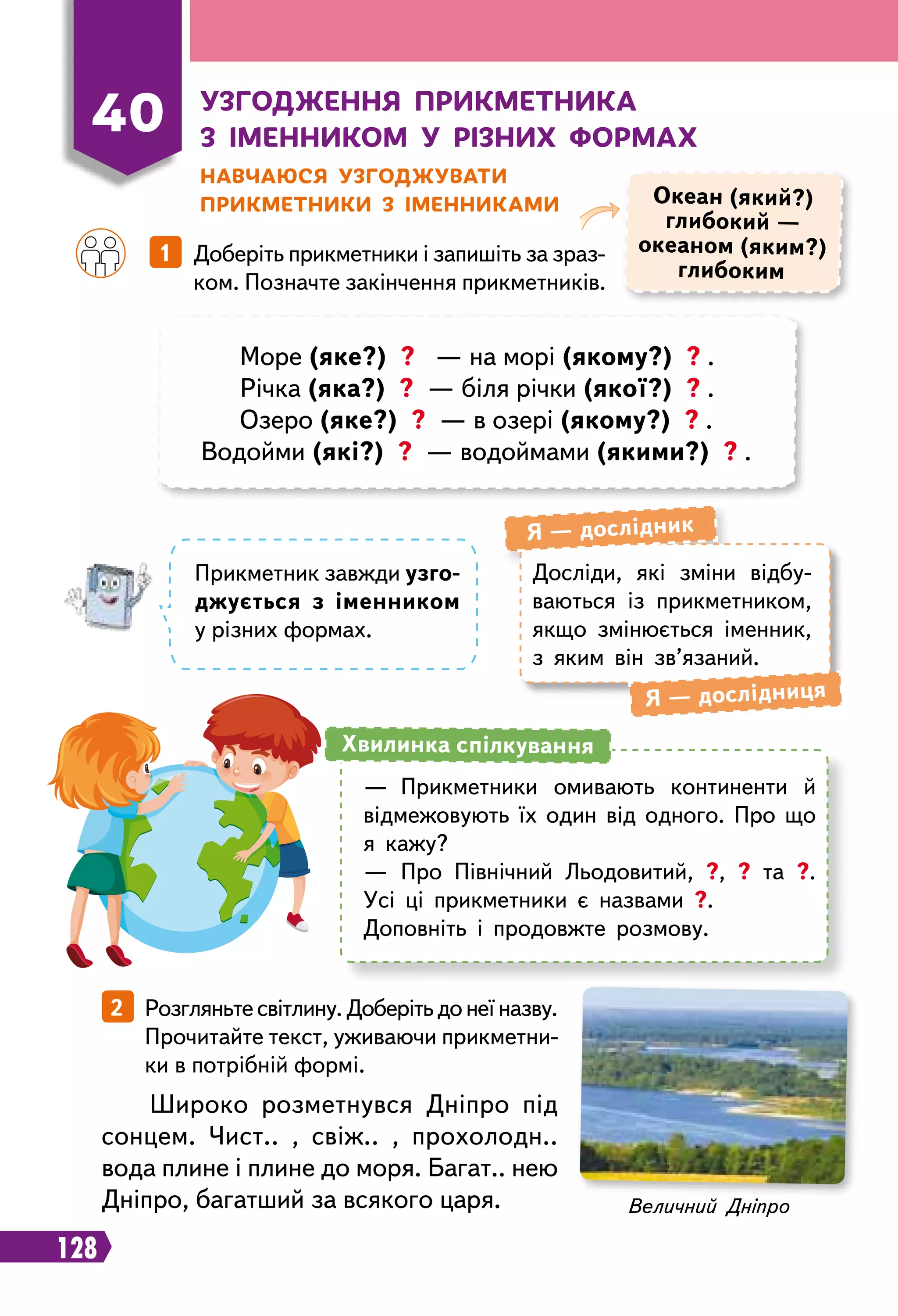 128
40
У
згодження прикметника
з іменником у
р
ізних формах
Н
авчаюся узгоджувати
прикметники з іменниками
		
1   Доберіть прикметники і запишіть за зраз-
ком. Позначте закінчення прикметників.
Океан (який?)
глибокий —
океаном (яким?)
глибоким
Море (яке?) ? — на морі (якому?) ? .
Річка (яка?) ? — біля річки (якої?) ? .
Озеро (яке?) ? — в озері (якому?) ? .
Водойми (які?) ? — водоймами (якими?) ? .
Досліди, які зміни відбу-
ваються із прикметником,
якщо змінюється іменник,
з яким він зв’язаний.
Я — дослідник
Я — дослідниця
Прикметник завжди узго-
джується з іменником
у різних формах.
—	 Прикметники омивають континенти й
відмежовують їх один від одного. Про що
я кажу?
—	 Про Північний Льодовитий, ?, ? та ?.
Усі ці прикметники є назвами ?.
Доповніть і продовжте розмову.
Хвилинка спілкування
2   Розгляньте світлину. Доберіть до неї назву.
Прочитайте текст, уживаючи прикметни-
ки в потрібній формі.
Широко розметнувся Дніпро під
сонцем. Чист.. , свіж.. , прохолодн..
вода плине і плине до моря. Багат.. нею
Дніпро, багатший за всякого царя. Величний Дніпро
 