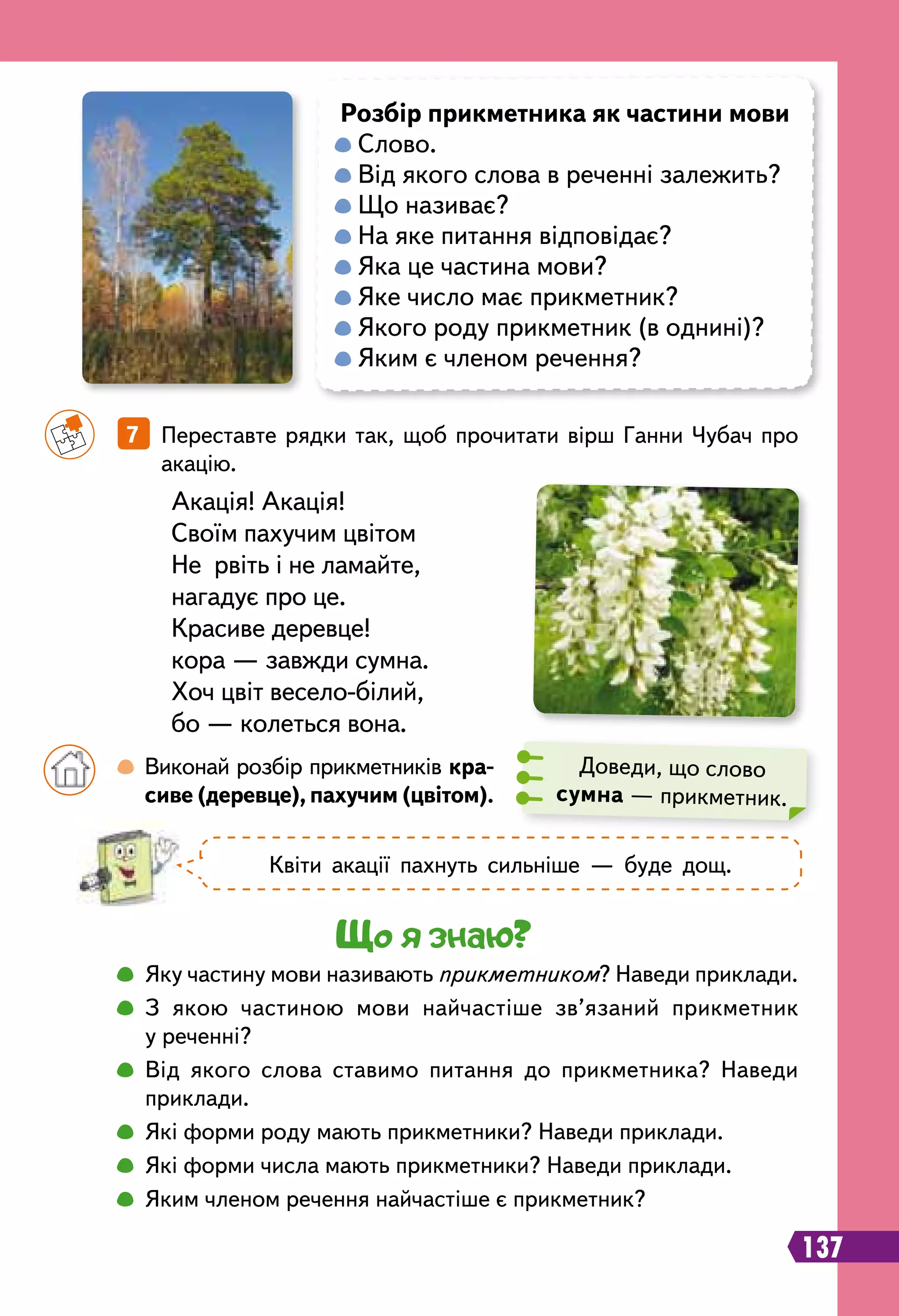 Доведи, що слово
сумна — прикметник.
Акація! Акація!
Своїм пахучим цвітом
Не рвіть і не ламайте,
нагадує про це.
Красиве деревце!
кора — завжди сумна.
Хоч цвіт весело-білий,
бо — колеться вона.
		
7   Переставте рядки так, щоб прочитати вірш Ганни Чубач про
акацію.
Р
озбір прикметника як частини мови

Слово.

Від якого слова в реченні залежить?

Що називає?

На яке питання відповідає?

Яка це частина мови?
Яке число має прикметник?
Якого роду прикметник (в однині)?
Яким є членом речення?
		
 
Виконай розбір прикметників кра-
сиве (деревце), пахучим (цвітом).
Що я знаю?
		
 
Яку частину мови називають прикметником? Наведи приклади.
		
 
З якою частиною мови найчастіше зв’язаний прикметник
у реченні?
		
 
Від якого слова ставимо питання до прикметника? Наведи
приклади.
		
 
Які форми роду мають прикметники? Наведи приклади.
		
 
Які форми числа мають прикметники? Наведи приклади.
		
 
Яким членом речення найчастіше є прикметник?
137
Квіти акації пахнуть сильніше — буде дощ.
 