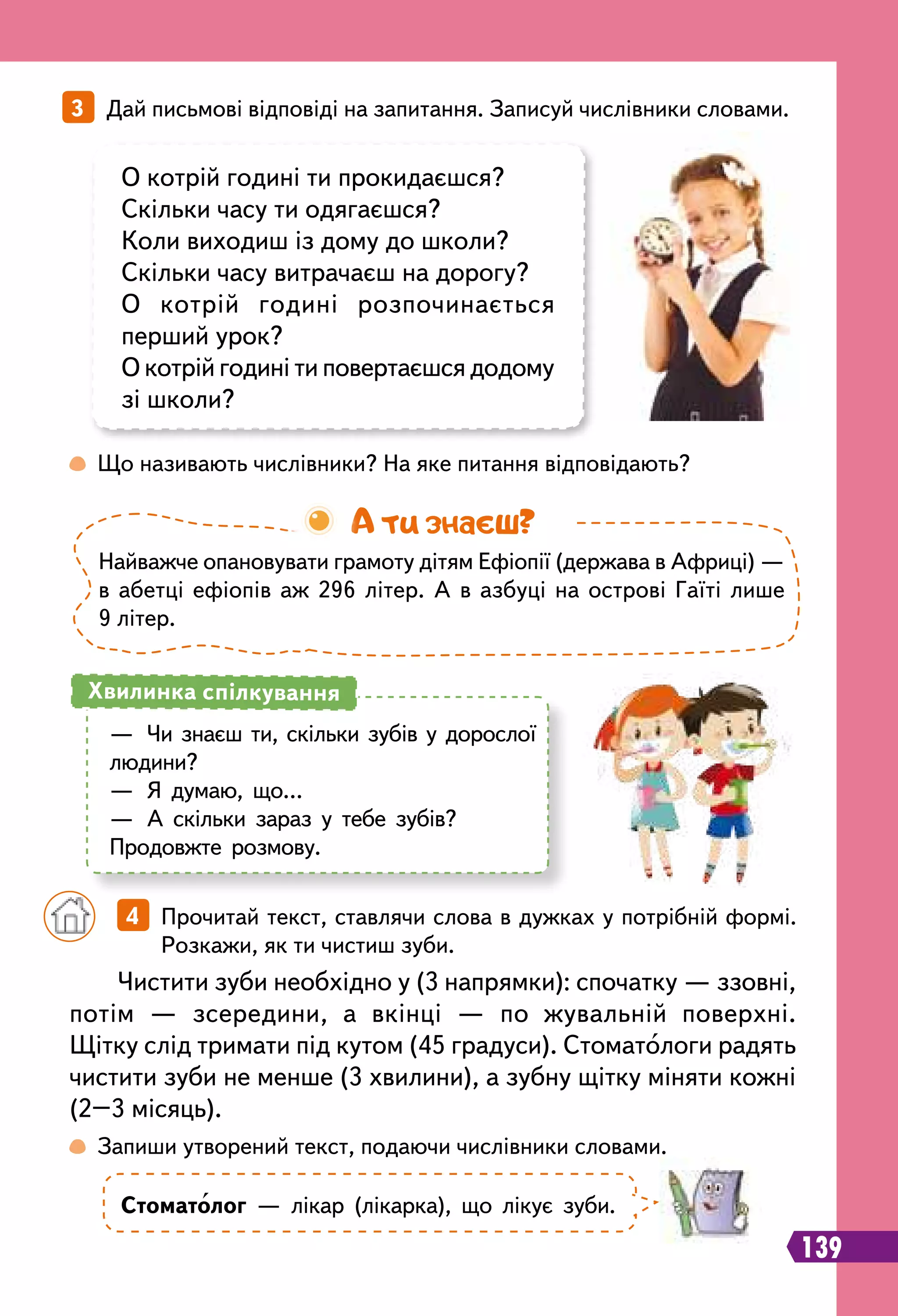 139
3   Дай письмові відповіді на запитання. Записуй числівники словами.
 
Що називають числівники? На яке питання відповідають?
 
Запиши утворений текст, подаючи числівники словами.
О котрій годині ти прокидаєшся?
Скільки часу ти одягаєшся?
Коли виходиш із дому до школи?
Скільки часу витрачаєш на дорогу?
О котрій годині розпочинається
перший урок?
О котрій годині ти повертаєшся додому
зі школи?
Стоматолог — лікар (лікарка), що лікує зуби.
Чистити зуби необхідно у (3 напрямки): спочатку — ззовні,
потім — зсередини, а вкінці — по жувальній поверхні.
Щітку слід тримати під кутом (45 градуси). Стоматологи радять
чистити зуби не менше (3 хвилини), а зубну щітку міняти кожні
(2–3 місяць).
		
4   Прочитай текст, ставлячи слова в дужках у потрібній формі.
Розкажи, як ти чистиш зуби.
—	 Чи знаєш ти, скільки зубів у дорослої
людини?
—	 Я думаю, що…
—	 А скільки зараз у тебе зубів?
Продовжте розмову.
Хвилинка спілкування
Найважче опановувати грамоту дітям Ефіопії (держава в Африці) —
в абетці ефіопів аж 296 літер. А в азбуці на острові Гаїті лише
9 літер.
А ти знаєш?
 