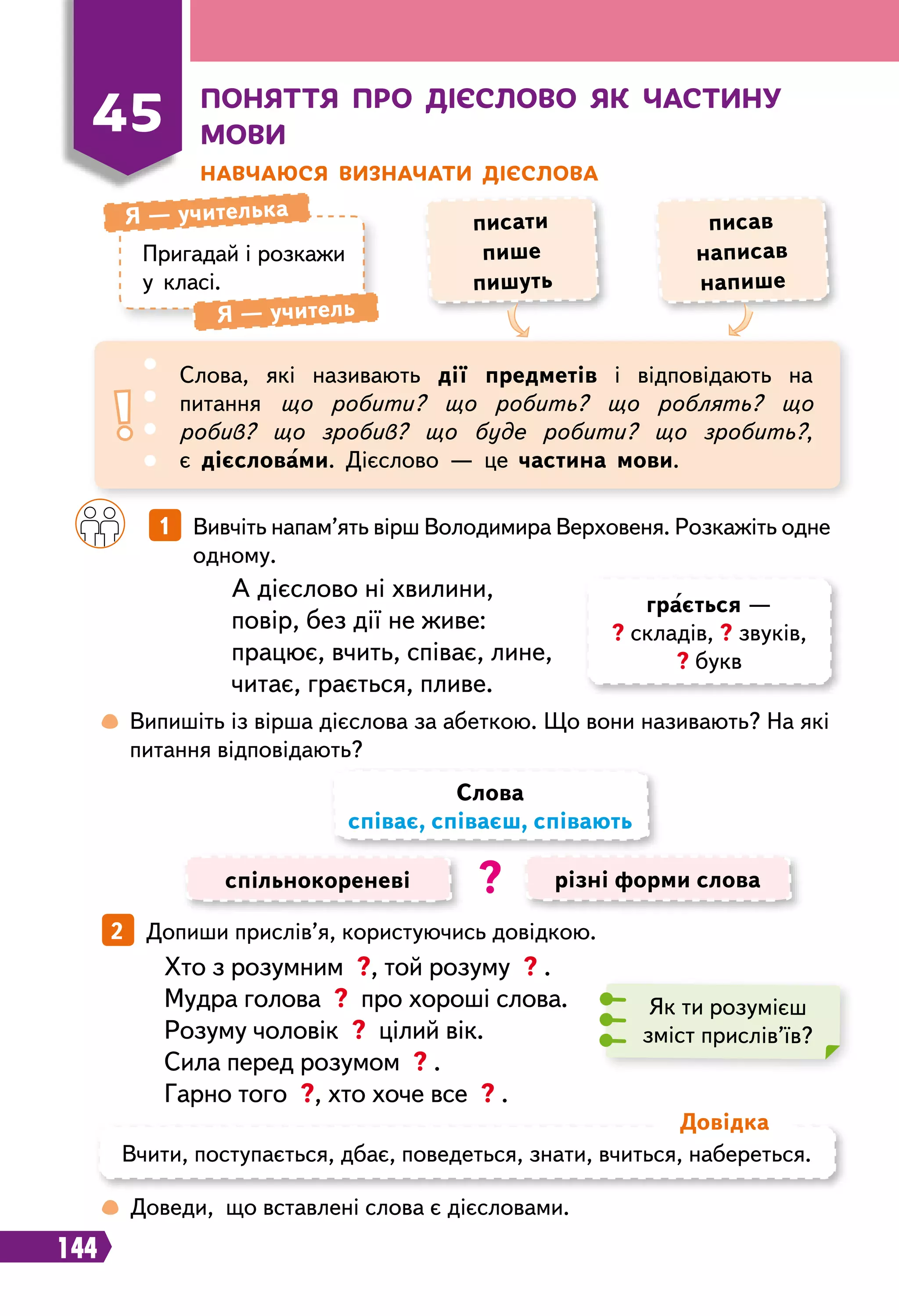 144
П
оняття про дієслово як частину
мови
Н
авчаюся визначати дієслова
Пригадай і розкажи
у класі.
Я — учителька
Я — учитель
писати
пише
пишуть
писав
написав
напише
45
Слова, які називають дії предметів і відповідають на
питання що робити? що робить? що роблять? що
робив? що зробив? що буде робити? що зробить?,
є дієсловами. Дієслово — це частина мови.
		
1   Вивчіть напам’ять вірш Володимира Верховеня. Розкажіть одне
одному.
 
Випишіть із вірша дієслова за абеткою. Що вони називають? На які
питання відповідають?
А дієслово ні хвилини,
повір, без дії не живе:
працює, вчить, співає, лине,
читає, грається, пливе.
спільнокореневі різні форми слова
Слова
співає, співаєш, співають
?
2   Допиши прислів’я, користуючись довідкою.
Як ти розумієш
зміст прислів’їв?
Хто з розумним ?, той розуму ? .
Мудра голова ? про хороші слова.
Розуму чоловік ? цілий вік.
Сила перед розумом ? .
Гарно того ?, хто хоче все ? .
 
Доведи, що вставлені слова є дієсловами.
Вчити, поступається, дбає, поведеться, знати, вчиться, набереться.
Д
овідка
грається —
? складів, ? звуків,
? букв
 