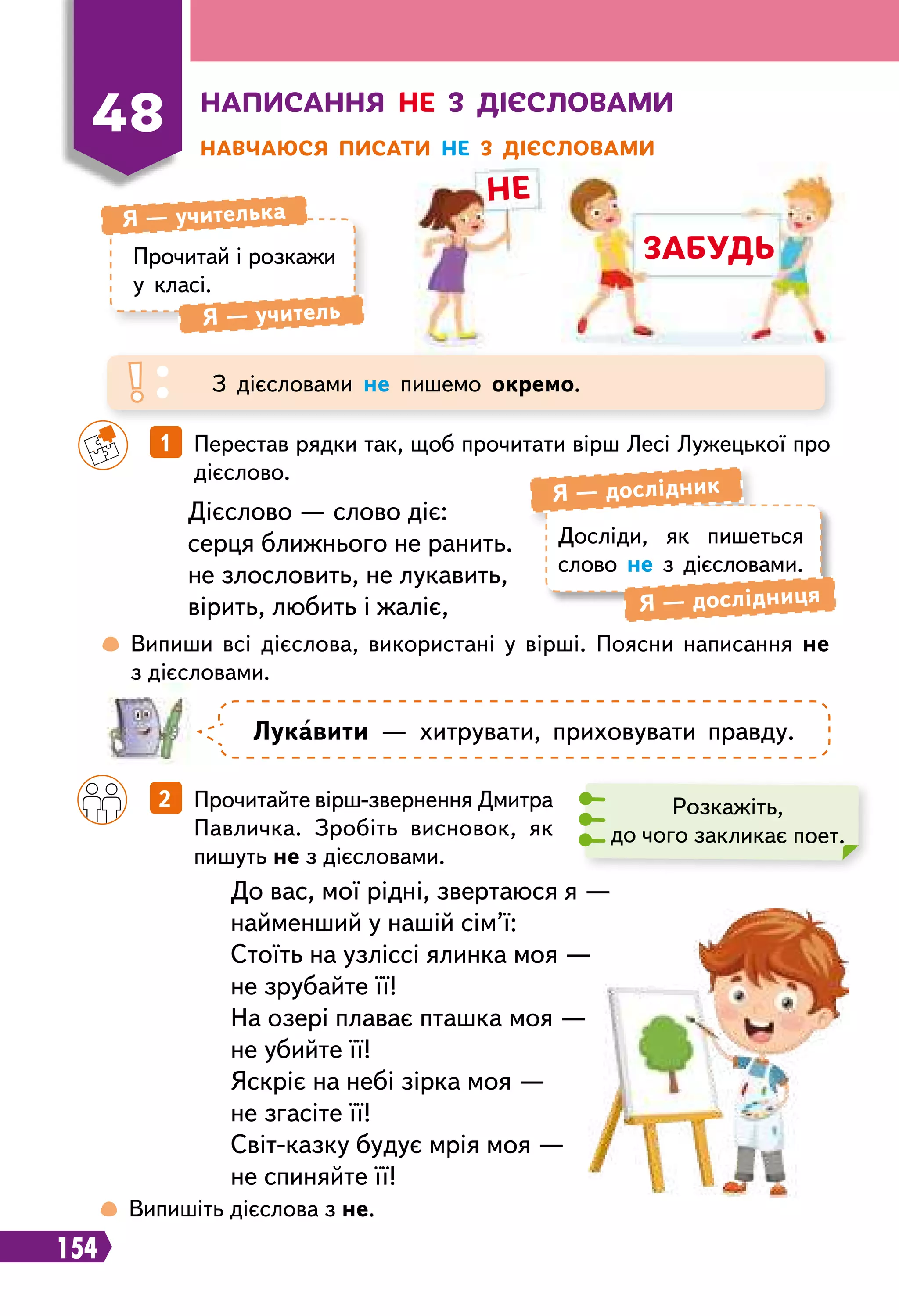 154
не
забудь
Н
аписання не з дієсловами
Н
авчаюся писати не з дієсловами
48
Прочитай і розкажи
у класі.
Я — учителька
Я — учитель
З дієсловами не пишемо окремо.
 
Випиши всі дієслова, використані у вірші. Поясни написання не
з дієсловами.
		
1   Перестав рядки так, щоб прочитати вірш Лесі Лужецької про
дієслово.
		
2   Прочитайте вірш-звернення Дмитра
Павличка. Зробіть висновок, як
пишуть не з дієсловами.
Дієслово — слово діє:
серця ближнього не ранить.
не злословить, не лукавить,
вірить, любить і жаліє,
До вас, мої рідні, звертаюся я —
найменший у нашій сім’ї:
Стоїть на узліссі ялинка моя —
не зрубайте її!
На озері плаває пташка моя —
не убийте її!
Яскріє на небі зірка моя —
не згасіте її!
Світ-казку будує мрія моя —
не спиняйте її!
Досліди, як пишеться
слово не з дієсловами.
Я — дослідник
Я — дослідниця
Л
укавити — хитрувати, приховувати правду.
Розкажіть,
до чого закликає поет.
 
Випишіть дієслова з не.
 