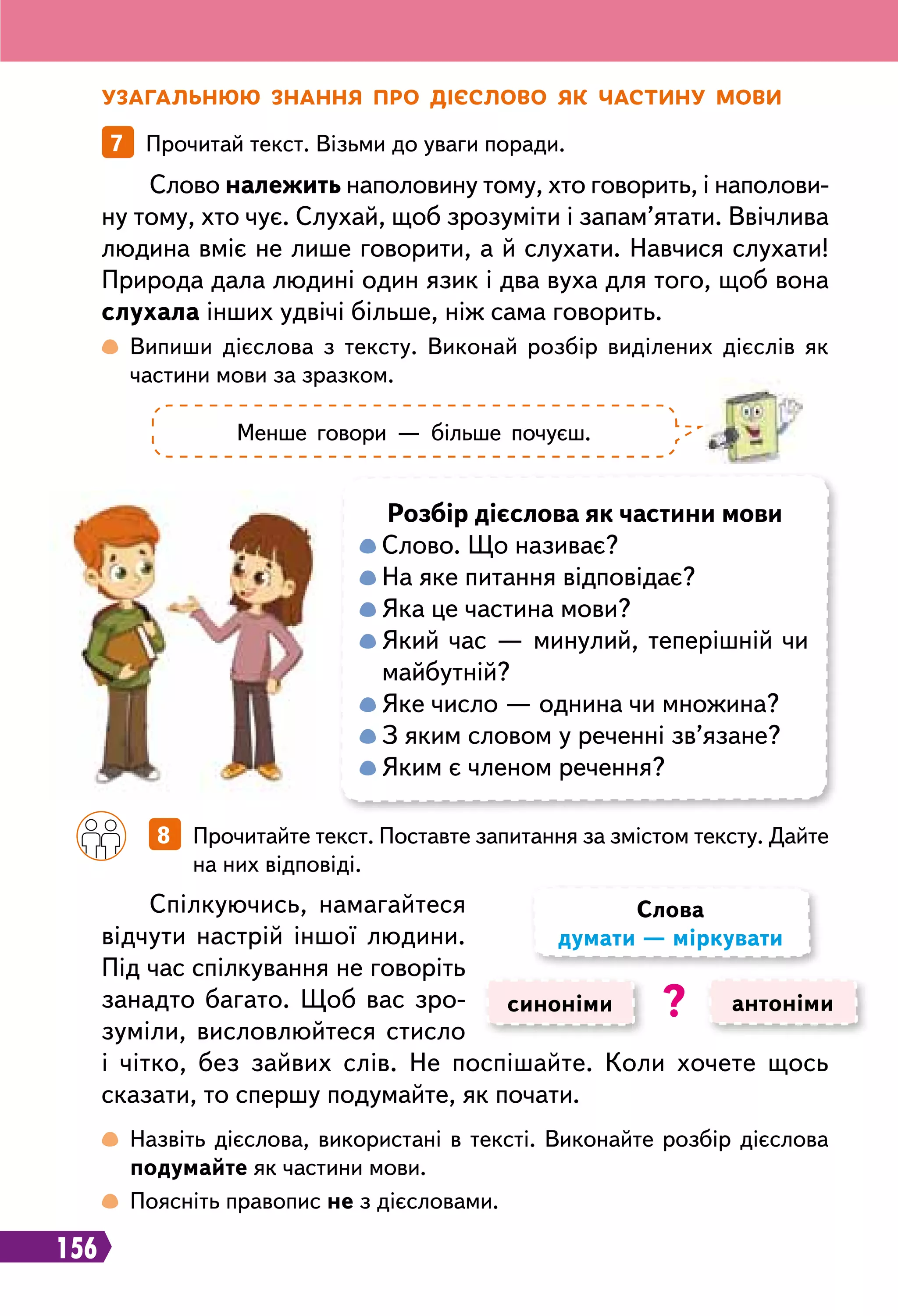 156
У загальнюю знання про дієслово як частину мови
7   Прочитай текст. Візьми до уваги поради.
 
Випиши дієслова з тексту. Виконай розбір виділених дієслів як
частини мови за зразком.
 
Назвіть дієслова, використані в тексті. Виконайте розбір дієслова
подумайте як частини мови.
 
Поясніть правопис не з дієсловами.
Слово належить наполовину тому, хто говорить, і наполови-
ну тому, хто чує. Слухай, щоб зрозуміти і запам’ятати. Ввічлива
людина вміє не лише говорити, а й слухати. Навчися слухати!
Природа дала людині один язик і два вуха для того, щоб вона
слухала інших удвічі більше, ніж сама говорить.
Спілкуючись, намагайтеся
відчути настрій іншої людини.
Під час спілкування не говоріть
занадто багато. Щоб вас зро-
зуміли, висловлюйтеся стисло
і чітко, без зайвих слів. Не поспішайте. Коли хочете щось
сказати, то спершу подумайте, як почати.
Менше говори — більше почуєш.
Р
озбір дієслова як частини мови

Слово. Що називає?

На яке питання відповідає?

Яка це частина мови?

Який час — минулий, теперішній чи
майбутній?

Яке число — однина чи множина?

З яким словом у реченні зв’язане?

Яким є членом речення?
		
8   Прочитайте текст. Поставте запитання за змістом тексту. Дайте
на них відповіді.
синоніми антоніми
Слова
думати — міркувати
?
 
