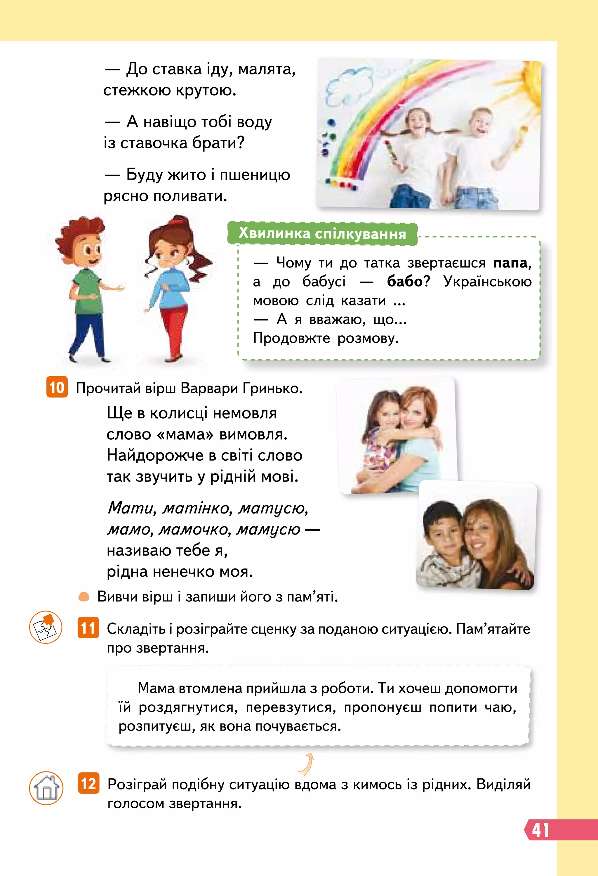 Ще в колисці немовля
слово «мама» вимовля.
Найдорожче в світі слово
так звучить у рідній мові.
Мати, матінко, матусю,
мамо, мамочко, мамусю —
називаю тебе я,
рідна ненечко моя.
		
11   Складіть і розіграйте сценку за поданою ситуацією. Пам’ятайте
про звертання.
10   Прочитай вірш Варвари Гринько.
Мама втомлена прийшла з роботи. Ти хочеш допомогти
їй роздягнутися, перевзутися, пропонуєш попити чаю,
розпитуєш, як вона почувається.
		
 
Вивчи вірш і запиши його з пам’яті.
— До ставка іду, малята,
стежкою крутою.
— А навіщо тобі воду
із ставочка брати?
— Буду жито і пшеницю
рясно поливати.
		
12   Розіграй подібну ситуацію вдома з кимось із рідних. Виділяй
голосом звертання.
— Чому ти до татка звертаєшся папа,
а до бабусі — бабо? Українською
мовою слід казати ...
— А я вважаю, що…
Продовжте розмову.
Хвилинка спілкування
41
 