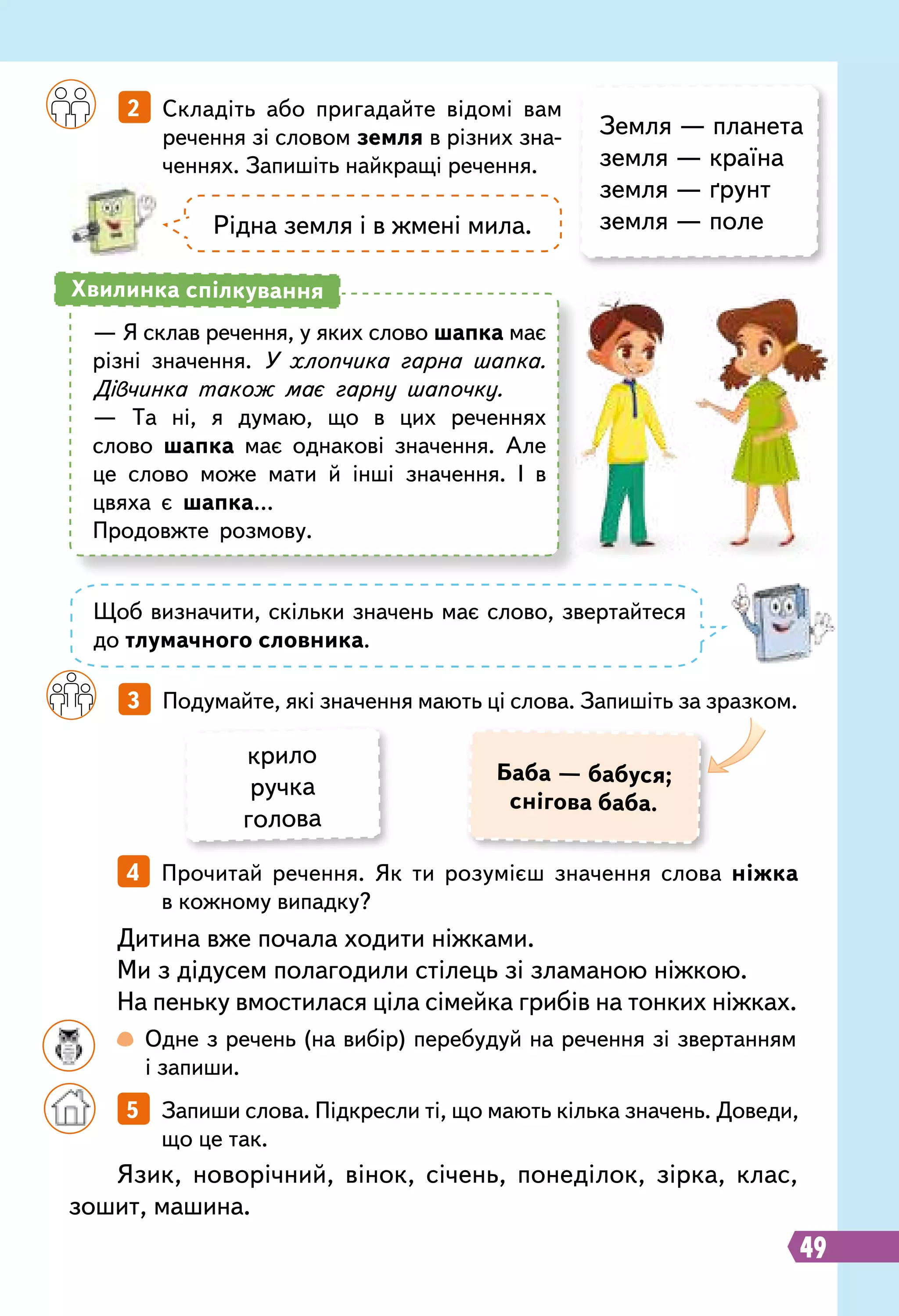 49
		
2   Складіть або пригадайте відомі вам
речення зі словом земля в різних зна-
ченнях. Запишіть найкращі речення.
		
3   Подумайте, які значення мають ці слова. Запишіть за зразком.
Земля — планета
земля — країна
земля — ґрунт
земля — полеРідна земля і в жмені мила.
— Я склав речення, у яких слово шапка має
різні значення. У хлопчика гарна шапка.
Дівчинка також має гарну шапочку.
— Та ні, я думаю, що в цих реченнях
слово шапка має однакові значення. Але
це слово може мати й інші значення. І в
цвяха є шапка…
Продовжте розмову.
Хвилинка спілкування
Щоб визначити, скільки значень має слово, звертайтеся
до тлумачного словника.
Баба — бабуся;
снігова баба.
крило
ручка
голова
Язик, новорічний, вінок, січень, понеділок, зірка, клас,
зошит, машина.
Дитина вже почала ходити ніжками.
Ми з дідусем полагодили стілець зі зламаною ніжкою.
На пеньку вмостилася ціла сімейка грибів на тонких ніжках.
		
5   Запиши слова. Підкресли ті, що мають кілька значень. Доведи,
що це так.
		
4   Прочитай речення. Як ти розумієш значення слова ніжка
в кожному випадку?
		
 
Одне з речень (на вибір) перебудуй на речення зі звертанням
і запиши.
 