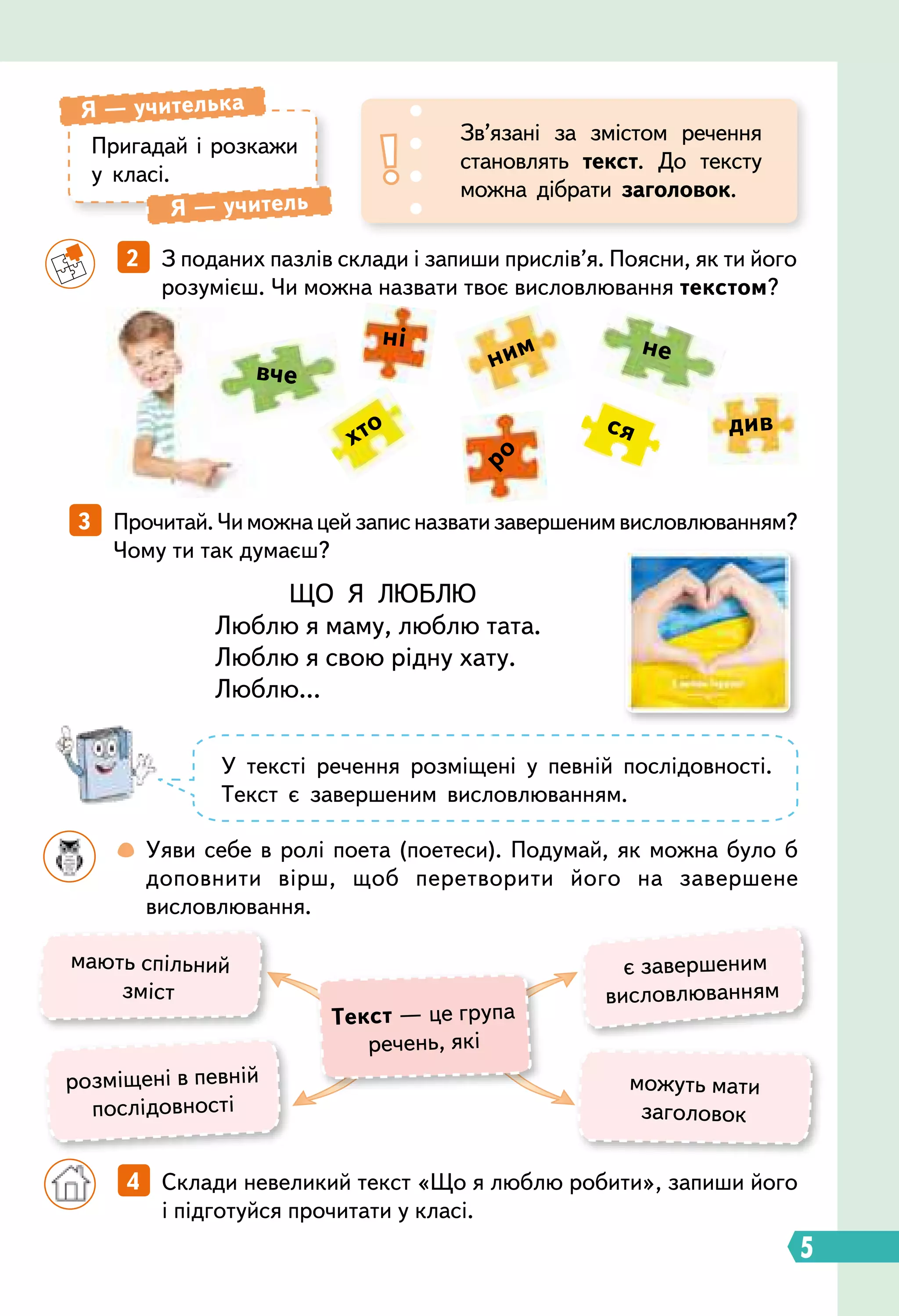 5
ЩО Я ЛЮБЛЮ
Люблю я маму, люблю тата.
Люблю я свою рідну хату.
Люблю...
		
4   Склади невеликий текст «Що я люблю робити», запиши його
і підготуйся прочитати у класі.
3   Прочитай.Чиможнацейзаписназватизавершенимвисловлюванням?
Чому ти так думаєш?
	 	 2   З поданих пазлів склади і запиши прислів’я. Поясни, як ти його
розумієш. Чи можна назвати твоє висловлювання текстом?
Пригадай і розкажи
у класі.
Я — учителька
Я — учитель
Зв’язані за змістом речення
становлять текст. До тексту
можна дібрати заголовок.
мають спільний
зміст
є завершеним
висловлюванням
можуть мати
заголовок
розміщені в певній
послідовності
Т
екст — це група
речень, які
вче
див
не
хто ся
ні
ним
ро
У тексті речення розміщені у певній послідовності.
Текст є завершеним висловлюванням.
		
 
Уяви себе в ролі поета (поетеси). Подумай, як можна було б
доповнити вірш, щоб перетворити його на завершене
висловлювання.
 
