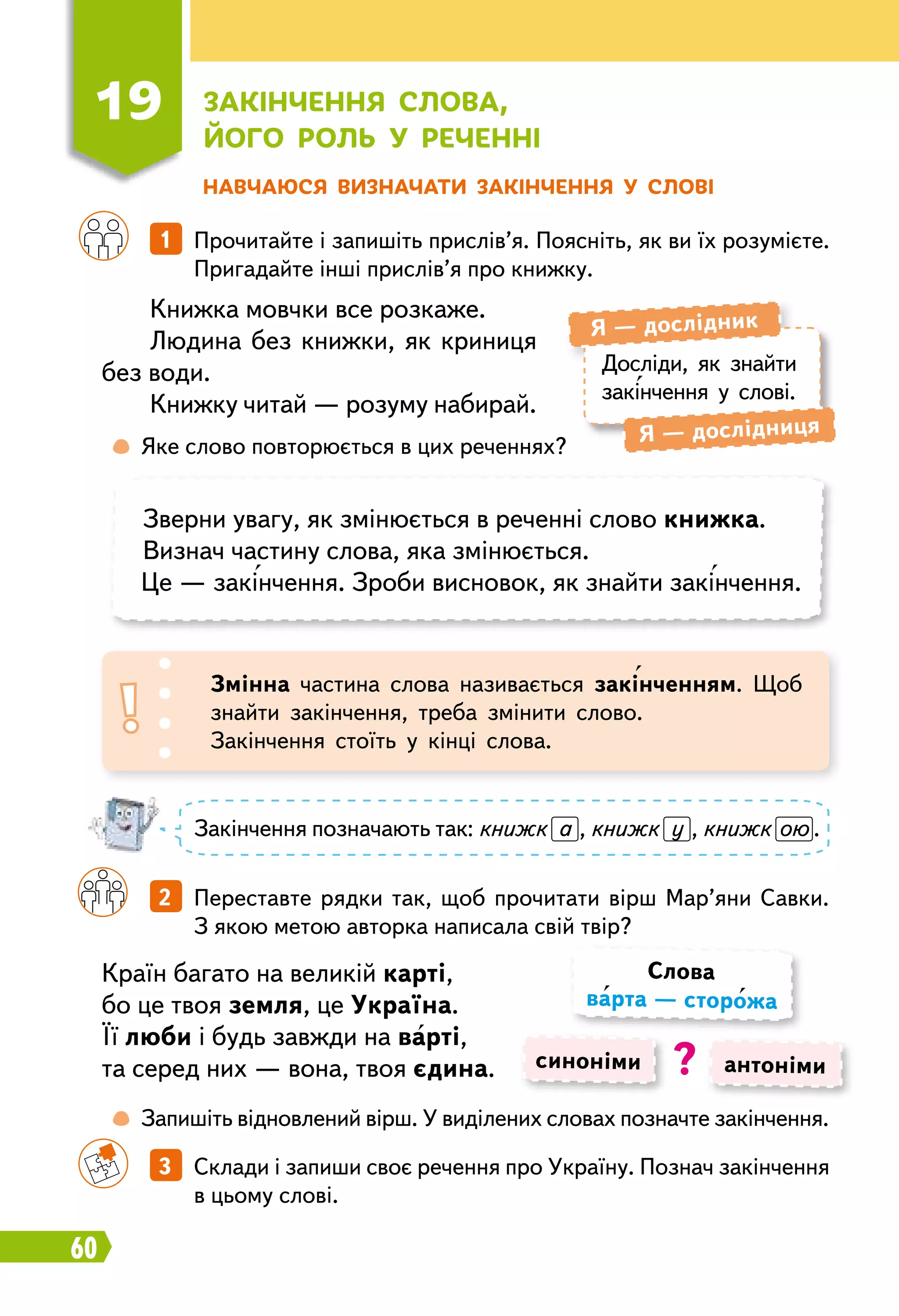 60
Н авчаюся визначати закінчення у слові
Книжка мовчки все розкаже.
Людина без книжки, як криниця
без води.
Книжку читай — розуму набирай.
Країн багато на великій карті,
бо це твоя земля, це Україна.
Її люби і будь завжди на варті,
та серед них — вона, твоя єдина.
		
1   Прочитайте і запишіть прислів’я. Поясніть, як ви їх розумієте.
Пригадайте інші прислів’я про книжку.
		
2   Переставте рядки так, щоб прочитати вірш Мар’яни Савки.
З якою метою авторка написала свій твір?
		
3   Склади і запиши своє речення про Україну. Познач закінчення
в цьому слові.
Досліди, як знайти
закінчення у слові.
Я — дослідник
Я — дослідниця
	
 
Яке слово повторюється в цих реченнях?
	
 
Запишіть відновлений вірш. У виділених словах позначте закінчення.
Зверни увагу, як змінюється в реченні слово книжка.
Визнач частину слова, яка змінюється.
Це — закінчення. Зроби висновок, як знайти закінчення.
Змінна частина слова називається закінченням. Щоб
знайти закінчення, треба змінити слово.
Закінчення стоїть у кінці слова.
Закінчення позначають так: книжк а , книжк у , книжк ою .
синоніми антоніми
Слова
варта — сторожа
?
19
З
акінчення слова,
його
р
оль у
р
еченні
 