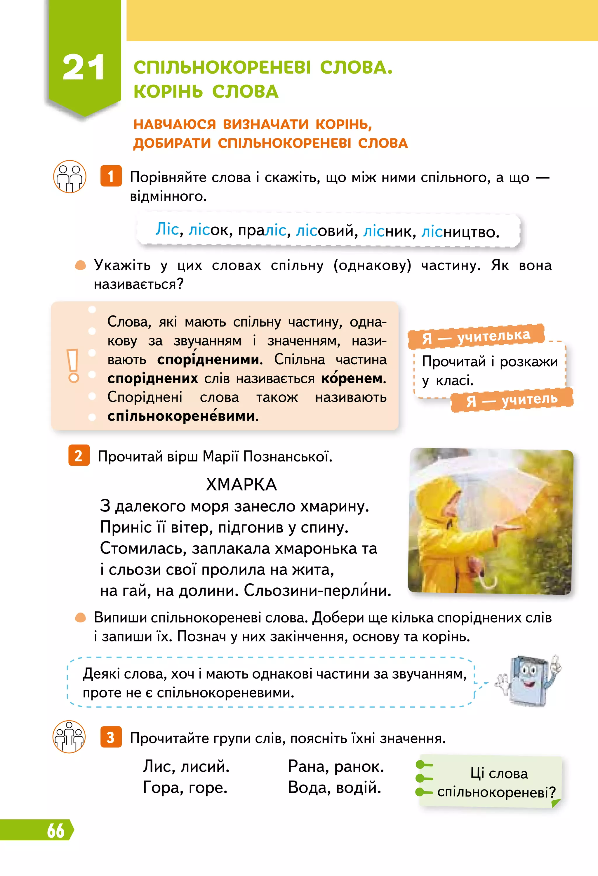 66
Н авчаюся визначати корінь,
добирати спільнокореневі слова
		
1   Порівняйте слова і скажіть, що між ними спільного, а що —
відмінного.
		
3   Прочитайте групи слів, поясніть їхні значення.
2   Прочитай вірш Марії Познанської.
	
 
Укажіть у цих словах спільну (однакову) частину. Як вона
називається?
	
 
Випиши спільнокореневі слова. Добери ще кілька споріднених слів
і запиши їх. Познач у них закінчення, основу та корінь.
Ліс, лісок, праліс, лісовий, лісник, лісництво.
Прочитай і розкажи
у класі.
Я — учителька
Я — учитель
Слова, які мають спільну частину, одна­
кову за звучанням і значенням, нази-
вають спорідненими. Спільна частина
споріднених слів називається коренем.
Споріднені слова також називають
спільнокореневими.
Ці слова
спільнокореневі?
ХМАРКА
З далекого моря занесло хмарину.
Приніс її вітер, підгонив у спину.
Стомилась, заплакала хмаронька та
і сльози свої пролила на жита,
на гай, на долини. Сльозини-перлини.
Лис, лисий.	 Рана, ранок.
Гора, горе.	 Вода, водій.
Деякі слова, хоч і мають однакові частини за звучанням,
проте не є спільнокореневими.
21
С
пільнокореневі слова.
К
орінь слова
 