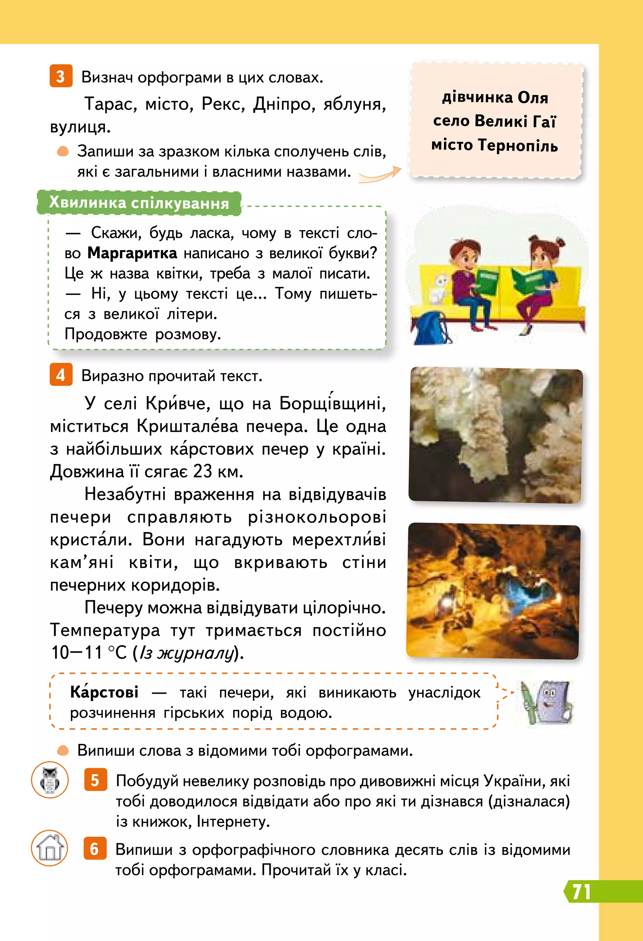 71
		
5   Побудуй невелику розповідь про дивовижні місця України, які
тобі доводилося відвідати або про які ти дізнався (дізналася)
із книжок, Інтернету.
3   Визнач орфограми в цих словах.
4   Виразно прочитай текст.
	
 
Запиши за зразком кілька сполучень слів,
які є загальними і власними назвами.
	
 
Випиши слова з відомими тобі орфограмами.
		
6   Випиши з орфографічного словника десять слів із відомими
тобі орфограмами. Прочитай їх у класі.
дівчинка Оля
село Великі Гаї
місто
Т
ернопіль
Тарас, місто, Рекс, Дніпро, яблуня,
вулиця.
У селі Кривче, що на Борщівщині,
міститься Кришталева печера. Це одна
з найбільших карстових печер у країні.
Довжина її сягає 23 км.
Незабутні враження на відвідувачів
печери справляють різнокольорові
кристали. Вони нагадують мерехтливі
кам’яні квіти, що вкривають стіни
печерних коридорів.
Печеру можна відвідувати цілорічно.
Температура тут тримається постійно
10–11 °С (Із журналу).
К
арстові — такі печери, які виникають унаслідок
розчинення гірських порід водою.
—	 Скажи, будь ласка, чому в тексті сло-
во Маргаритка написано з великої букви?
Це ж назва квітки, треба з малої писати.
—	 Ні, у цьому тексті це… Тому пишеть-
ся з великої літери.
Продовжте розмову.
Хвилинка спілкування
 
