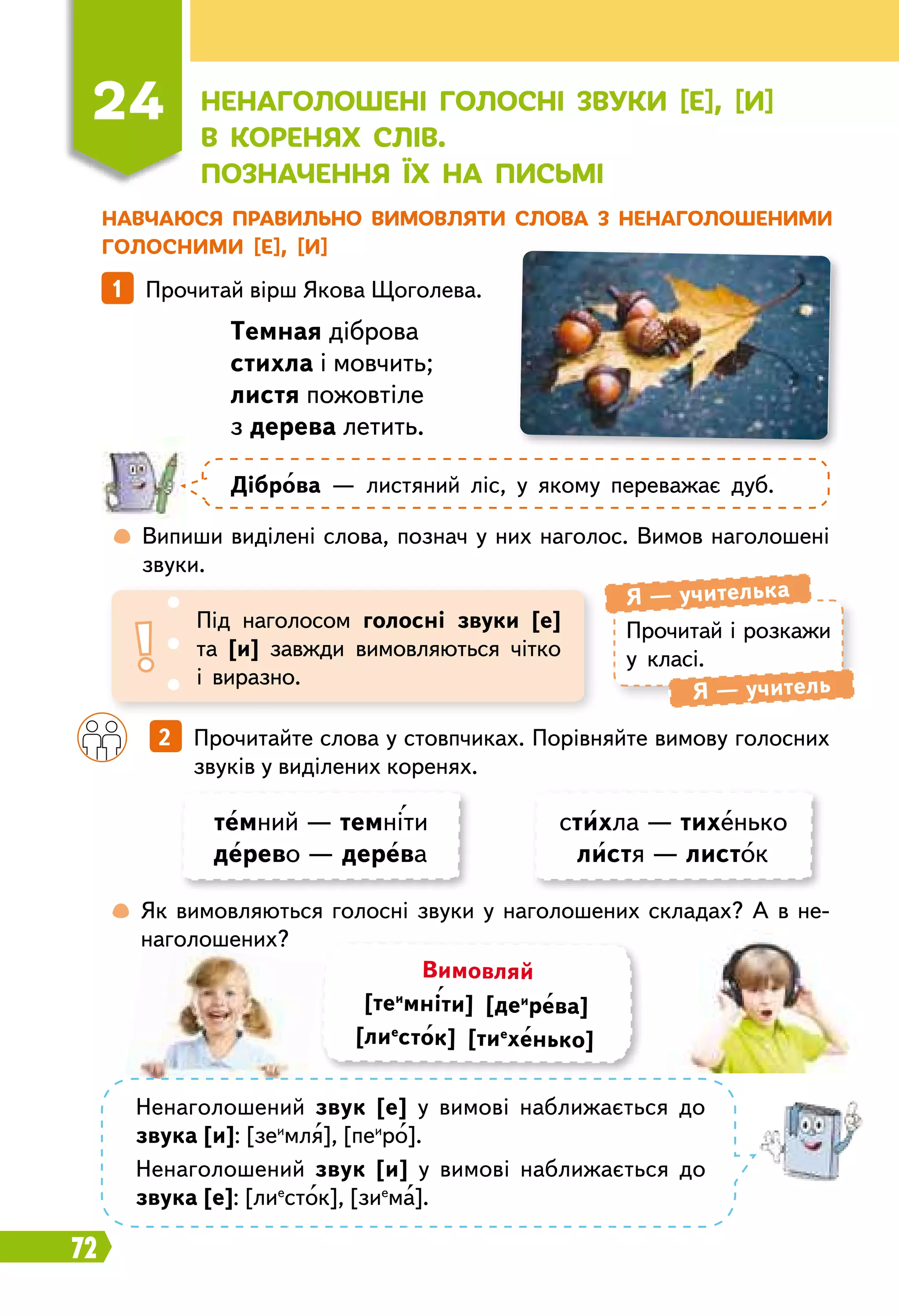72
Н
авчаюся правильно вимовляти слова з ненаголошеними
голосними [е], [и]
Прочитай і розкажи
у класі.
Я — учителька
Я — учитель
Під наголосом голосні звуки [е]
та [и] завжди вимовляються чітко
і виразно.
1   Прочитай вірш Якова Щоголева.
Т
емная діброва
стихла і мовчить;
листя пожовтіле
з дерева летить.
Д
іброва — листяний ліс, у якому переважає дуб.
	
 
Випиши виділені слова, познач у них наголос. Вимов наголошені
звуки.
	
 
Як вимовляються голосні звуки у наголошених складах? А в не­
наголошених?
		
2   Прочитайте слова у стовпчиках. Порівняйте вимову голосних
звуків у виділених коренях.
темний — темніти
дерево — дерева
стихла — тихенько
листя — листок
Вимовляй
[теи
мніти] [деи
рева]
[лие
сток] [тие
хенько]
Ненаголошений звук [е] у вимові наближається до
звука [и]: [зеи
мля], [пеи
ро].
Ненаголошений звук [и] у вимові наближається до
звука [е]: [лие
сток], [зие
ма].
24
Н
енаголошені голосні звуки [е], [и]
в коренях слів.
П
означення їх на письмі
 