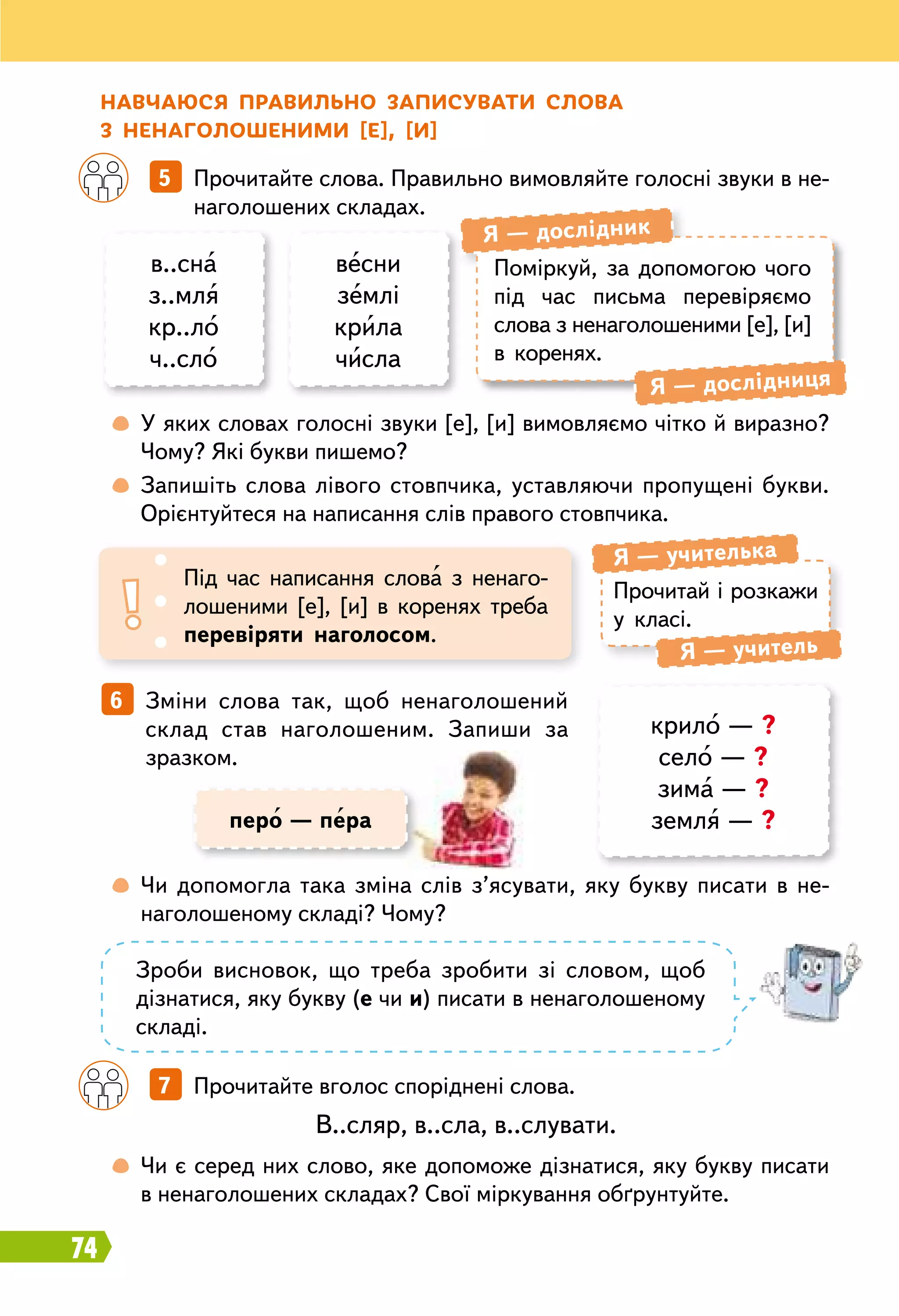74
		
5   Прочитайте слова. Правильно вимовляйте голосні звуки в не-
наголошених складах.
		
7   Прочитайте вголос споріднені слова.
6   Зміни слова так, щоб ненаголошений
склад став наголошеним. Запиши за
зразком.
Н авчаюся правильно записувати слова
з ненаголошеними [е], [и]
в..сна
з..мля
кр..ло
ч..сло
весни
землі
крила
числа
Поміркуй, за допомогою чого
під час письма перевіряємо
слова з ненаголошеними [е], [и]
в коренях.
Я — дослідник
Я — дослідниця
	
 
У яких словах голосні звуки [е], [и] вимовляємо чітко й виразно?
Чому? Які букви пишемо?
	
 
Запишіть слова лівого стовпчика, уставляючи пропущені букви.
Орієнтуйтеся на написання слів правого стовпчика.
	
 
Чи допомогла така зміна слів з’ясувати, яку букву писати в не­
наголошеному складі? Чому?
	
 
Чи є серед них слово, яке допоможе дізнатися, яку букву писати
в ненаголошених складах? Свої міркування обґрунтуйте.
Прочитай і розкажи
у класі.
Я — учителька
Я — учитель
Під час написання слова з ненаго-
лошеними [е], [и] в коренях треба
перевіряти наголосом.
крило — ?
село — ?
зима — ?
земля — ?
Зроби висновок, що треба зробити зі словом, щоб
дізнатися, яку букву (е чи и) писати в ненаголошеному
складі.
В..сляр, в..сла, в..слувати.
перо — пера
 