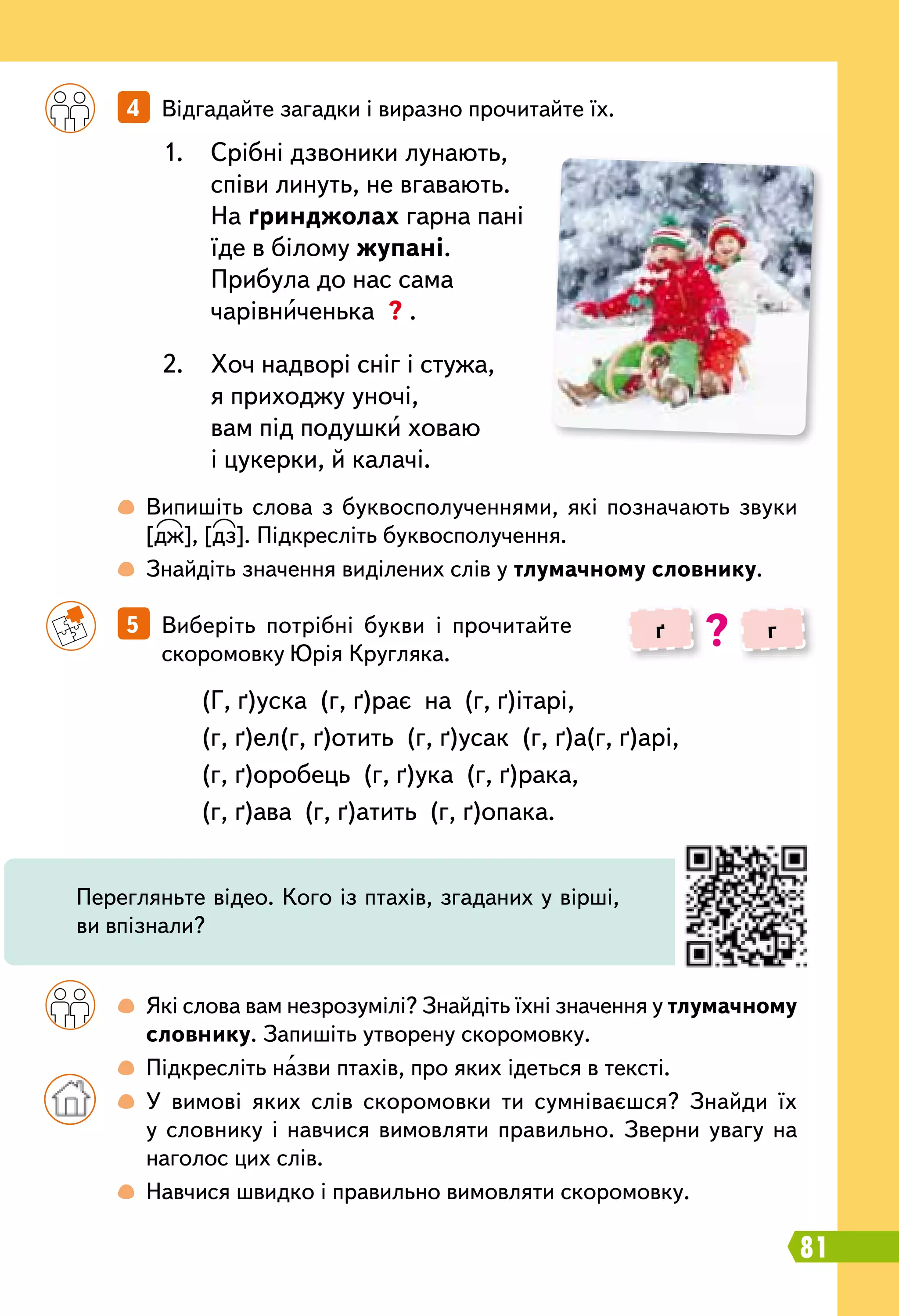 81
		
5   Виберіть потрібні букви і прочитайте
скоромовку Юрія Кругляка.
		
4   Відгадайте загадки і виразно прочитайте їх.
		
 
Які слова вам незрозумілі? Знайдіть їхні значення у тлумачному
словнику. Запишіть утворену скоромовку.
		
 
Підкресліть назви птахів, про яких ідеться в тексті.
		
 
У вимові яких слів скоромовки ти сумніваєшся? Знайди їх
у словнику і навчися вимовляти правильно. Зверни увагу на
наголос цих слів.
		
 
Навчися швидко і правильно вимовляти скоромовку.
		
 
Випишіть слова з буквосполученнями, які позначають звуки
[дж], [дз]. Підкресліть буквосполучення.
		
 
Знайдіть значення виділених слів у тлумачному словнику.
(Г, ґ)уска  (г, ґ)рає  на  (г, ґ)ітарі,
(г, ґ)ел(г, ґ)отить  (г, ґ)усак  (г, ґ)а(г, ґ)арі,
(г, ґ)оробець  (г, ґ)ука  (г, ґ)рака,
(г, ґ)ава  (г, ґ)атить  (г, ґ)опака.
1.	 Срібні дзвоники лунають,
співи линуть, не вгавають.
На ґринджолах гарна пані
їде в білому жупані.
Прибула до нас сама
чарівниченька ? .
2.	 Хоч надворі сніг і стужа,
я приходжу уночі,
вам під подушки ховаю
і цукерки, й калачі.
ґ г?
Перегляньте відео. Кого із птахів, згаданих у вірші,
ви впізнали?
 