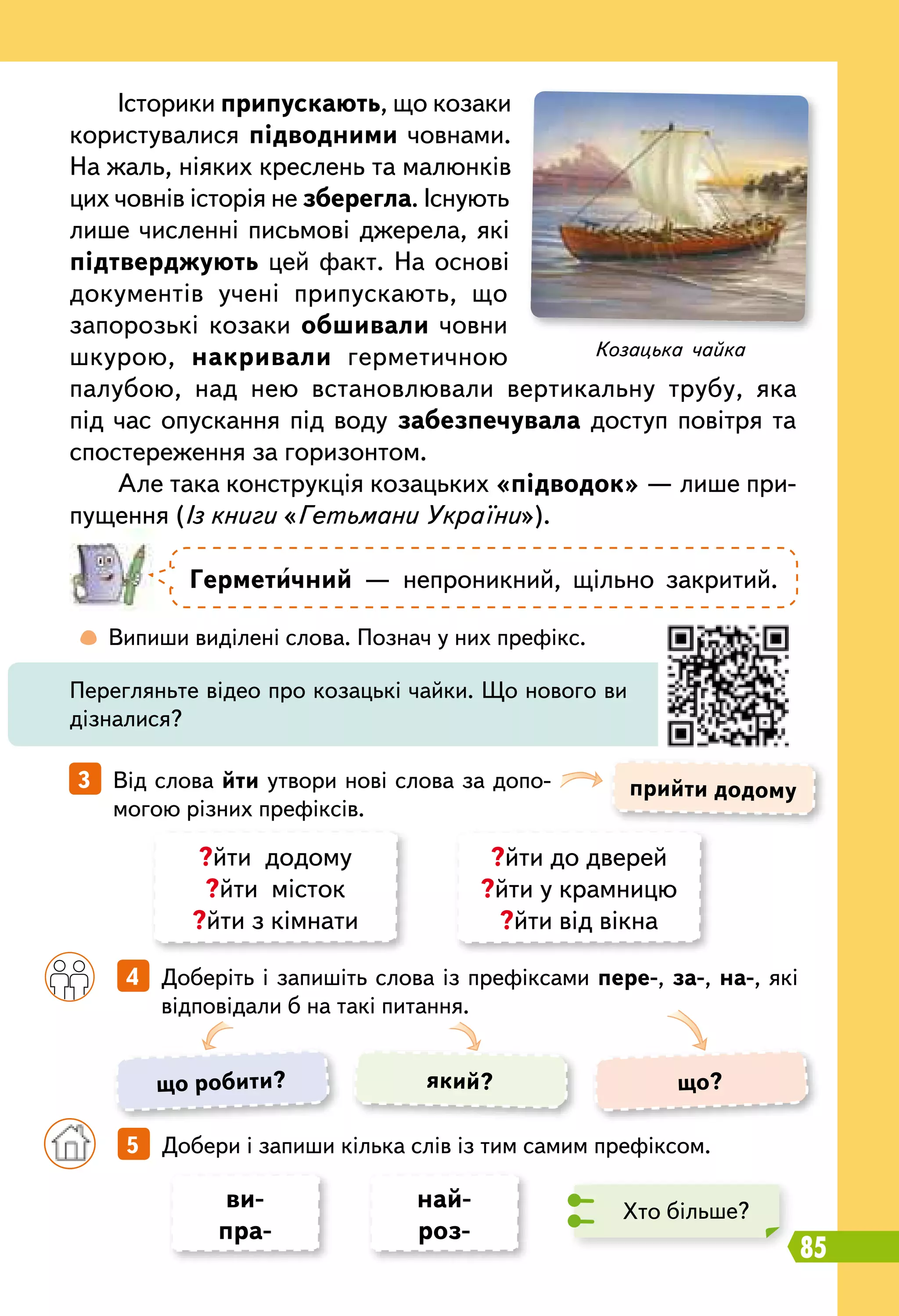 85
	
 
Випиши виділені слова. Познач у них префікс.
		
4   Доберіть і запишіть слова із префіксами пере-, за-, на-, які
відповідали б на такі питання.
прийти додому3   Від слова йти утвори нові слова за допо-
могою різних префіксів.
Історики припускають, що козаки
користувалися підводними човнами.
На жаль, ніяких креслень та малюнків
цих човнів історія не зберегла. Існують
лише численні письмові джерела, які
підтверджують цей факт. На основі
документів учені припускають, що
запорозькі козаки обшивали човни
шкурою, накривали герметичною
палубою, над нею встановлювали вертикальну трубу, яка
під час опускання під воду забезпечувала доступ повітря та
спостереження за горизонтом.
Але така конструкція козацьких «підводок» — лише при-
пущення (Із книги «Гетьмани України»).
Герметичний — непроникний, щільно закритий.
Перегляньте відео про козацькі чайки. Що нового ви
дізналися?
?йти додому
?йти місток
?йти з кімнати
?йти до дверей
?йти у крамницю
?йти від вікна
ви-
пра-
най-
роз-
що робити? що?який?
		
5   Добери і запиши кілька слів із тим самим префіксом.
Хто більше?
Козацька чайка
 