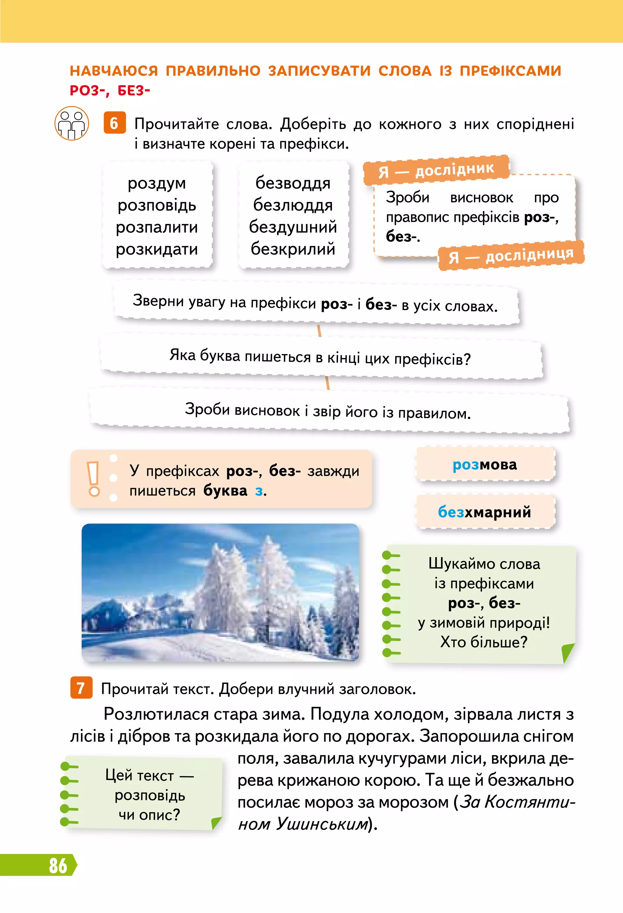 86
		
6   Прочитайте слова. Доберіть до кожного з них споріднені
і визначте корені та префікси.
7   Прочитай текст. Добери влучний заголовок.
Н авчаюся правильно записувати слова із префіксамир
оз-, без-
роздум
розповідь
розпалити
розкидати
безводдя
безлюддя
бездушний
безкрилий
Зроби висновок про
право­пис префіксів роз-,
без-.
Я — дослідник
Я — дослідниця
Зверни увагу на префікси роз- і без- в усіх словах.
Яка буква пишеться в кінці цих префіксів?
Зроби висновок і звір його із правилом.
У префіксах роз-, без- завжди
пишеться буква з.
розмова
безхмарний
Шукаймо слова
із префіксами
роз-, без-
у зимовій природі!
Хто більше?
Розлютилася стара зима. Подула холодом, зірвала листя з
лісів і дібров та розкидала його по дорогах. Запорошила снігом
поля, завалила кучугурами ліси, вкрила де-
рева крижаною корою. Та ще й безжально
посилає мороз за морозом (За Костянти-
ном Ушинським).
Цей текст —
розповідь
чи опис?
 