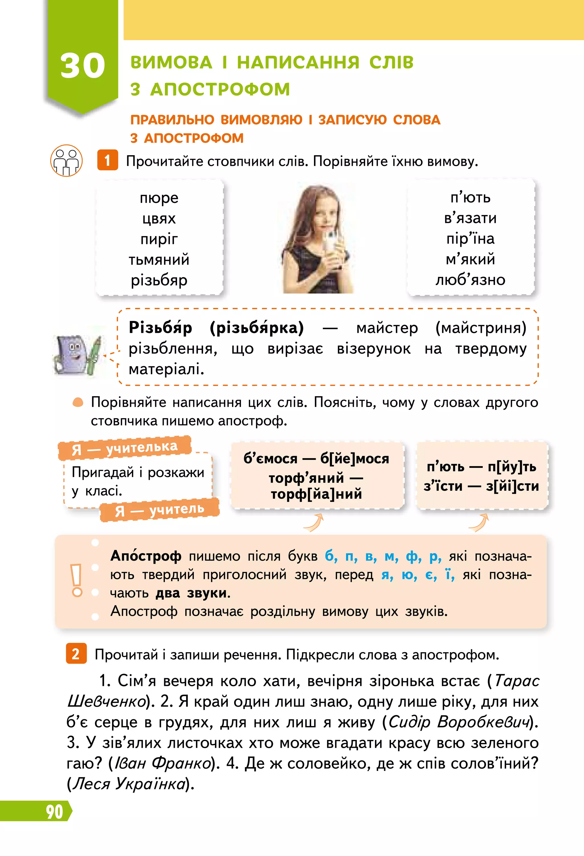 90
Пр авильно вимовляю і записую слова
з апострофом
30
В
имова і написання слів
з апострофом
	
 
Порівняйте написання цих слів. Поясніть, чому у словах другого
стовпчика пишемо апостроф.
		
1   Прочитайте стовпчики слів. Порівняйте їхню вимову.
пюре
цвях
пиріг
тьмяний
різьбяр
п’ють
в’язати
пір’їна
м’який
люб’язно
Р
ізьбяр (різьбярка) — майстер (майстриня)
різьб­лення, що вирізає візерунок на твердому
матеріалі.
Пригадай і розкажи
у класі.
Я — учителька
Я — учитель
Апостроф пишемо після букв б, п, в, м, ф, р, які познача-
ють твердий приголосний звук, перед я, ю, є, ї, які позна-
чають два звуки.
Апостроф позначає роздільну вимову цих звуків.
б’ємося — б[йе]мося
торф’яний —
торф[йа]ний
п’ють — п[йу]ть
з’їсти — з[йі]сти
2   Прочитай і запиши речення. Підкресли слова з апострофом.
1. Сім’я вечеря коло хати, вечірня зіронька встає (Тарас
Шевченко). 2. Я край один лиш знаю, одну лише ріку, для них
б’є серце в грудях, для них лиш я живу (Сидір Воробкевич).
3. У зів’ялих листочках хто може вгадати красу всю зеленого
гаю? (Іван Франко). 4. Де ж соловейко, де ж спів солов’їний?
(Леся Українка).
 