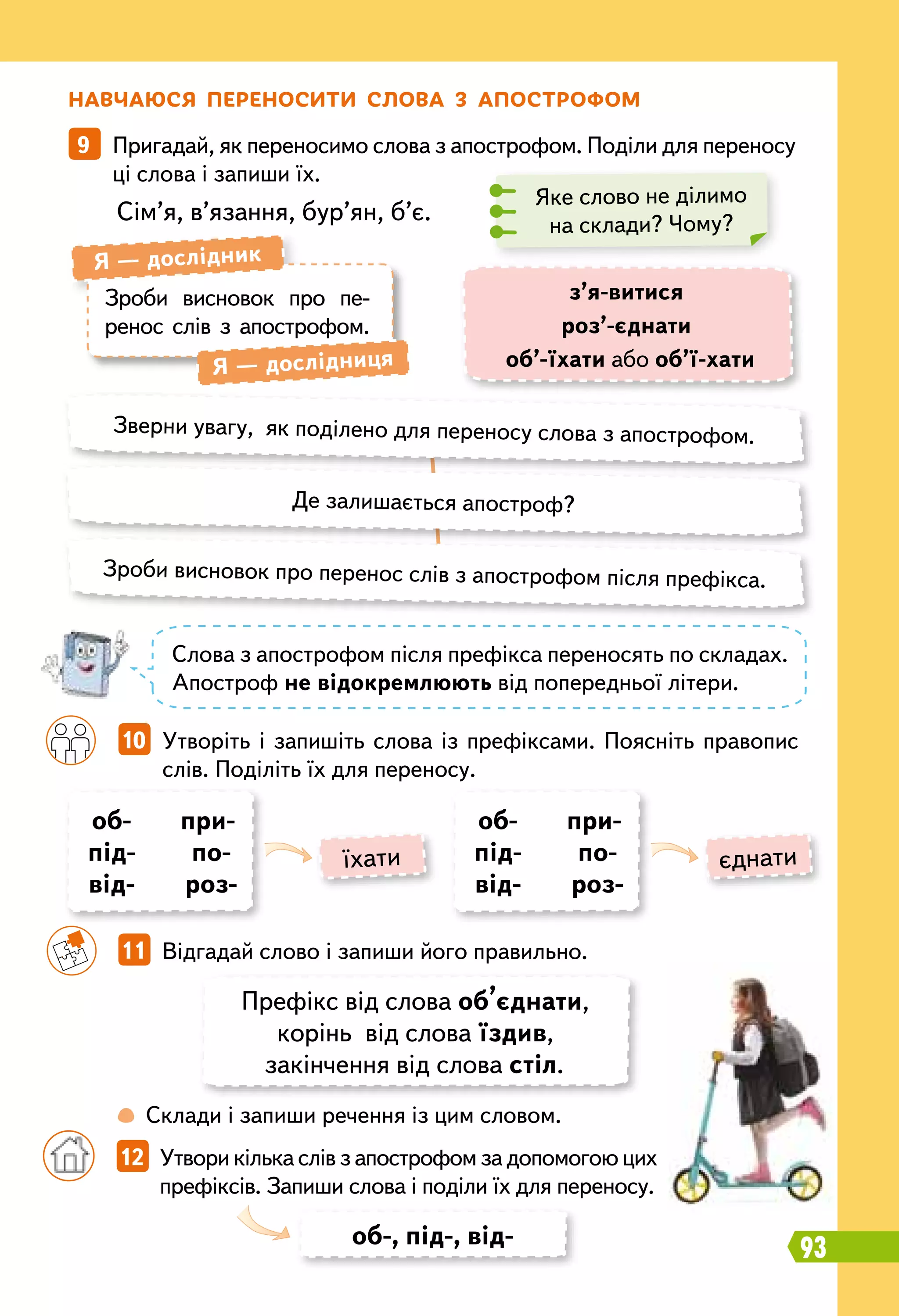 Н
авчаюся переносити слова з апострофом
9   Пригадай, як переносимо слова з апострофом. Поділи для переносу
ці слова і запиши їх.
Сім’я, в’язання, бур’ян, б’є.
Яке слово не ділимо
на склади? Чому?
Зроби висновок про пе-
ренос слів з апострофом.
Я — дослідник
Я — дослідниця
з’я-витися
роз’-єднати
об’-їхати або об’ї-хати
Зверни увагу, як поділено для переносу слова з апострофом.
Зроби висновок про перенос слів з апострофом після префікса.
Де залишається апостроф?
Слова з апострофом після префікса переносять по складах.
Апостроф не відокремлюють від попередньої літери.
		
10   Утворіть і запишіть слова із префіксами. Поясніть правопис
слів. Поділіть їх для переносу.
об-
під-
від-
при-
по-
роз-
об-
під-
від-
при-
по-
роз-
їхати єднати
		
11   Відгадай слово і запиши його правильно.
		
 
Склади і запиши речення із цим словом.
Префікс від слова об’єднати,
корінь від слова їздив,
закінчення від слова стіл.
об-, під-, від-
		
12   Утвори кілька слів з апострофом за допомогою цих
префіксів. Запиши слова і поділи їх для переносу.
93
 