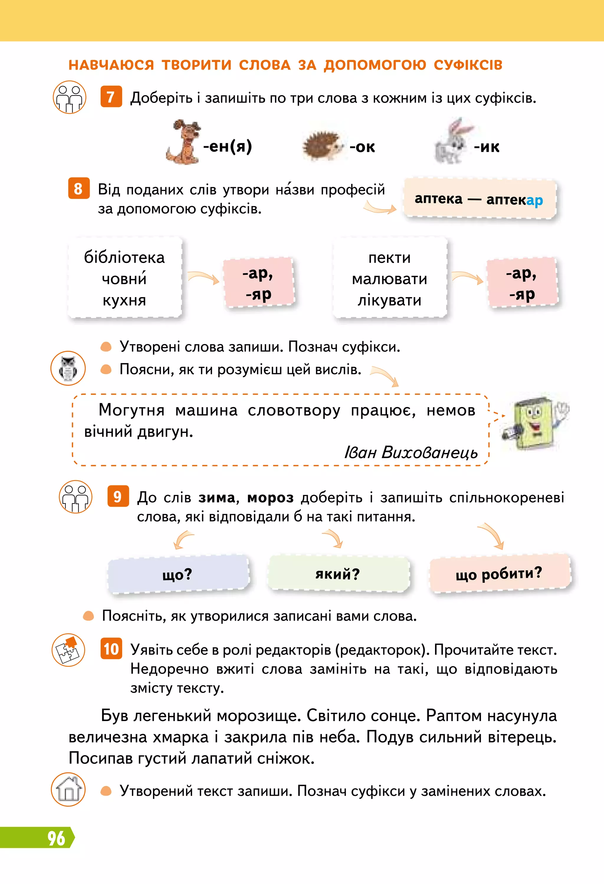 96
Н авчаюся творити слова за допомогою суфіксів		
7   Доберіть і запишіть по три слова з кожним із цих суфіксів.
		
10   Уявіть себе в ролі редакторів (редакторок). Прочитайте текст.
Недоречно вжиті слова замініть на такі, що відповідають
змісту тексту.
8   Від поданих слів утвори назви професій
за допомогою суфіксів.
-ен(я) -ок -ик
аптека — аптекар
бібліотека
човни
кухня
пекти
малювати
лікувати
-ар,
-яр
-ар,
-яр
		
 
Утворені слова запиши. Познач суфікси.
	 	
 
Поясни, як ти розумієш цей вислів.
	
 
Поясніть, як утворилися записані вами слова.
Могутня машина словотвору працює, немов
вічний двигун.
Іван Вихованець
Був легенький морозище. Світило сонце. Раптом насунула
величезна хмарка і закрила пів неба. Подув сильний вітерець.
Посипав густий лапатий сніжок.
	 	
 
Утворений текст запиши. Познач суфікси у замінених словах.
		
9   До слів зима, мороз доберіть і запишіть спільнокореневі
слова, які відповідали б на такі питання.
що? що робити?який?
 