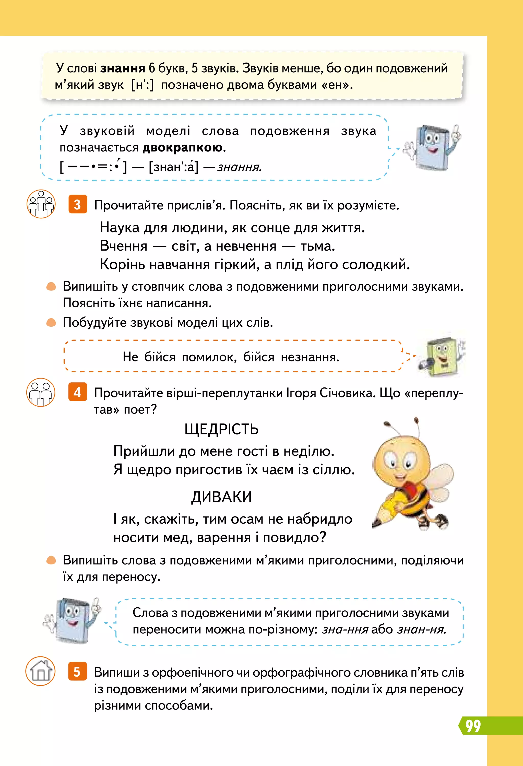 99
	
 
Випишіть у стовпчик слова з подовженими приголосними звуками.
Поясніть їхнє написання.
	
 
Побудуйте звукові моделі цих слів.
	
 
Випишіть слова з подовженими м’якими приголосними, поділяючи
їх для переносу.
		
4   Прочитайте вірші-переплутанки Ігоря Січовика. Що «переплу-
тав» поет?
		
3   Прочитайте прислів’я. Поясніть, як ви їх розумієте.
Наука для людини, як сонце для життя.
Вчення — світ, а невчення — тьма.
Корінь навчання гіркий, а плід його солодкий.
У слові знання 6 букв, 5 звуків. Звуків менше, бо один подовжений
м’який звук [н':] позначено двома буквами «ен».
У звуковій моделі слова подовження звука
позначається двокрапкою.
[ – – • = : • ] — [знан':а] —знання.
Слова з подовженими м’якими приголосними звуками
переносити можна по-різному: зна-ння або знан-ня.
Не бійся помилок, бійся незнання.
ЩЕДРІСТЬ
Прийшли до мене гості в неділю.
Я щедро пригостив їх чаєм із сіллю.
ДИВАКИ
І як, скажіть, тим осам не набридло
носити мед, варення і повидло?
	 	 5   Випиши з орфоепічного чи орфографічного словника п’ять слів
із подовженими м’якими приголосними, поділи їх для переносу
різними способами.
 