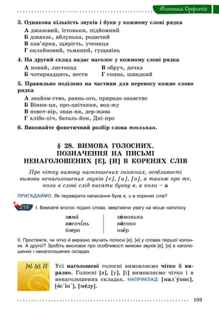 103
Фонетика. Орфоепiя
3. Однакова кількість звуків і букв у кожному слові рядка
А джазовий, їстоньки, підйомний
Б дзвякає, яблунька, родючий
В кав’ярня, щирість, учениця
Г онлайновий, тьмяний, гущавінь
4. На другий склад падає наголос у кожному слові рядка
А новий, листопад В обруч, дочка
Б чотирнадцять, нести Г спина, швидкий
5. Правильно поділено на частини для переносу кожне слово
рядка
А знайом-ство, раннь-ого, природо-знавство
Б Вінни-ця, про-цвітання, вод-жу
В новот-вір, знан-ня, дер-жава
Г хлібо-піч, баталь-йон, Дні-про
6. Виконайте фонетичний розбір слова тюльпан.
§ 28. ВИМОВА ГОЛОСНИХ.
ПОЗНАЧЕННЯ НА ПИСЬМІ
НЕНАГОЛОШЕНИХ [Е], [И] В КОРЕНЯХ СЛІВ
Про чітку вимову наголошених голосних, особливості
вимови ненаголошених звуків [е], [и], [о], а також про те,
коли в слові слід писати букву е, а коли – и
ПРИГАДАЙМО. Як перевірити написання букв е, и в коренях слів?
I. Вимовте вголос подані слова, звертаючи увагу на місце наголосу.
зима
височ нь
озеро
зимонька
високо
озåр
II. Простежте, чи чітко й виразно звучать голосні [е], [и] у словах першої колон­
ки. А другої? Зробіть висновок про особливості вимови звуків [е], [и] в наголо­
шених і ненаголошених складах.
[а], [у], [і] Усі наголошені голосні вимовляємо чітко й ви-
разно. Голосні [а], [у], [і] вимовляємо чітко і в
ненаголошених складах. НАПРИКЛАД: [мал΄óнок],
[îс΄ін΄], [мåду].
218
[а], [у], [і]
 