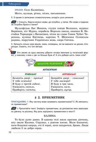 12
Ïовторення
ЗРАЗОК. Село Калинівка.
Місто, вулиця, річка, пісня, письменник.
ІІ. З одним із записаних словосполучень складіть усно речення.
16 І. Спишіть, беручи власні назви, де потрібно, у лапки. Які назви з поданих
не потрібно брати в лапки?
Мультфільм Лис Микита, студія танцю Волошка, журнал
Барвінок, кіт Мурко, корабель Морська хвиля, книжка В. Не-
стайка Тореадори з Васюківки, пісня на слова Ганни Чубач Че-
репаха, вулиця Квітнева, картина Т. Шевченка Селянська
родина, підручник Українська мова, озеро Світязь.
ІІ. Запишіть кілька назв віршів, казок, оповідань, які ви вивчали на уроках літе­
ратури. Скажіть, хто їхні автори.
Хто зможе за одну хвилину дібрати чотири іменники (у початковій фор­
мі), у кожному з яких є дві чи більше букв а? А хто добере шість таких слів?
АНТИСУРЖИК
ПРАВИЛЬНО НЕПРАВИЛЬНО
Зачиніть двері – протяг!
У тебе нежить!
Я буду о третій годині.
Увімкніть світло.
Приберіть сміття.
Закрийте двері – сквозняк!
У тебе насморк!
Я буду в три часа.
Увімкніть свєт.
Приберіть мусор.
§ 2. ПРИКМЕТНИК
ПРИГАДАЙМО. 1. Яку частину мови називають прикметником? 2. Як змінюють­
ся прикметники?
18 І. Прочитайте текст. Знайдіть прикметники, за допомогою яких змальова­
но дівчину та рослину. Яку роль відіграють прикметники в тексті?
КАЛИНА
То було дуже давно. В одному селі жила красива дівчина,
яку звали Калина. Струнка, з довгою косою. Мала блакитні,
наче бездонні озерця, очі й чорні, наче шнурочки, брови. Люди
любили її за добре серце.
16
17
18
 