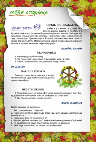 123
ЗВУКИ, ЯКІ КВАКАЮТЬ
Майже в усіх мовах світу звуки тво­
ряться шляхом видихання повітря, а в
бушменських мовах (племена Південної Африки) – навпаки. Їхні звуки на­
зиваються клацаючими, або кліксами. Наприклад, є звук «квакаючий». Є
звук, що нагадує бухкання корка. В одній з бушменських мов кількість
кліксів становить 60 %. Мовлення такою мовою створює дивне враження
якогось клацання, квакання, звуків поцілунків.
ТРЕНУЙМО ВИМОВУ
СКОРОМОВКИ
1. Через грядку гріб тхір ямку.
2. Ніс Гриць пиріг через поріг, став на горіх, упав на поріг.
3. Пиляв Пилип поліна з лип, притупив пилку Пилип.
НА ДОЗВІЛЛІ
ЧАРІВНЕ КОЛЕСО
Знайдіть слова, які заховалися в колесі.
Читати можна в будь-якому напрямку, але не
пропускаючи букв.
ПЕРЕТВОРЕННЯ
1. Перетворіть козу на вовка. Для цього, замінюючи щоразу одну бук­
ву, утворюйте нове слово, поки не «дійдете» до слова вовк.
2. Так само перетворіть море на поле.
ВЕСЕЛА ВІКТОРИНА
Дайте відповіді на запитання.
1. Яке слово об’єднує 33 букви?
2. Який звук потрібно додати до слова іду, щоб швидше дістатися до
якогось місця?
3. Назви яких букв починаються з е?
4. Що слід зробити з кладом, щоб знайти приміщення для його зберігання?
5. Як за допомогою звуків перетворити джмеля на рослину?
6. Який звук позначаємо на письмі трьома буквами?
 