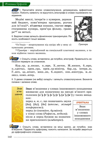 142
Фонетика. Орфоепiя
319 І. Прочитайте вголос словосполучення, дотримуючись орфоепічних
правил. Поясніть наявність чи відсутність апострофа в словах іншомовного по­
ходження.
Медові мюслі, інтерв’ю з кумиром, держав-
ний бюджет, комп’ютерна програма, розчин
для ін’єкції*, п’єдестал пошани, смачне пюре,
стогривнева купюра, прем’єра фільму, гравю-
ра** на металі.
ІІ. Виділені слова запишіть фонетичною транскрипцією. По­
ясніть особливості їхньої вимови.
*Ін’екція – впорскування під шкіру або у вену лі-
кувальних речовин.
**Гравþра – вирізьблений на спеціальній пластинці малюнок, а та-
кож відбиток такого малюнка.
І. Спишіть слова, вставляючи, де потрібно, апостроф. Правильність на­
писання перевірте за словником.
Кур..єр, р..юкзак, п..юре, Х..юстон, М..юнхен, б..юро,
п..єдестал, прем..єра, прем..єр-міністр, бар..єр, інтерв..ю,
Г..юго, ад..ютант, миш..як, б..юджет, кон..юнктура, м..ю-
зикл, комп..ютер.
ІІ. З двома словами (на вибір) складіть і запишіть словосполучення. Визначте
головне і залежне слово.
Знак
м’як-
шення
Знак м’якшення у словах іншомовного походження
вживаємо для позначення на письмі м’якості при-
голосних [д΄], [т΄], [з΄], [с΄], [л΄], [н΄] у таких випад-
ках:
перед я, ю, є, що позначають звуки
[йа], [йу], [йе] (ательє, мільярд
конферансьє);
перед йî (каньйон, бульйîн);
у кінці слова (Рафаель,	медаль);
після л перед буквою на позначен-
ня приголосного (альбатрос).
І. Спишіть слова, вставляючи на місці крапок, де потрібно, знак
м’якшення. Підкресліть орфограму, поясніть написання. За потреби зверніться
до орфографічного словника.
319
Гравюра
320
ОРФОГРАМА
Знак
м’якшення
у словах
іншомовного
походження
Знак
м’як-
шення
321
 