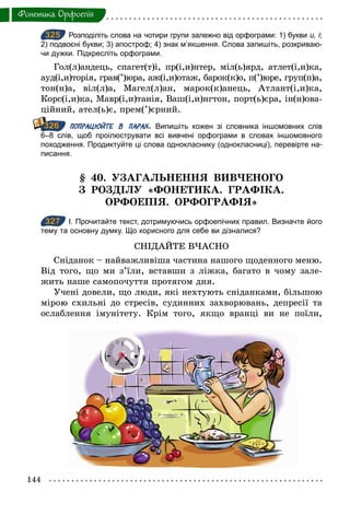 144
Фонетика. Орфоепiя
325 Розподіліть слова на чотири групи залежно від орфограми: 1) букви и, і;
2) подвоєні букви; 3) апостроф; 4) знак м’якшення. Слова запишіть, розкриваю­
чи дужки. Підкресліть орфограми.
Гол(л)андець, спагет(т)і, пр(і,и)нтер, міл(ь)ярд, атлет(і,и)ка,
ауд(і,и)торія, грав(’)юра, аж(і,и)отаж, барок(к)о, п(’)юре, груп(п)а,
тон(н)а, віл(л)а, Магел(л)ан, марок(к)анець, Атлант(і,и)ка,
Корс(і,и)ка, Мавр(і,и)танія, Ваш(і,и)нгтон, порт(ь)єра, ін(н)ова-
ційний, ател(ь)є, прем(’)єрний.
ПОПРАЦЮЙТЕ В ПАРАХ. Випишіть кожен зі словника іншомовних слів
6–8 слів, щоб проілюструвати всі вивчені орфограми в словах іншомовного
походження. Продиктуйте ці слова однокласнику (однокласниці), перевірте на­
писання.
§ 40. УЗАГАЛЬНЕННЯ ВИВЧЕНОГО
З РОЗДІЛУ «ФОНЕТИКА. ГРАФІКА.
ОРФОЕПІЯ. ОРФОГРАФІЯ»
327 І. Прочитайте текст, дотримуючись орфоепічних правил. Визначте його
тему та основну думку. Що корисного для себе ви дізналися?
СНІДАЙТЕ ВЧАСНО
Сніданок – найважливіша частина нашого щоденного меню.
Від того, що ми з’їли, вставши з ліжка, багато в чому зале-
жить наше самопочуття протягом дня.
Учені довели, що люди, які нехтують сніданками, більшою
мірою схильні до стресів, судинних захворювань, депресії та
ослаблення імунітету. Крім того, якщо вранці ви не поїли,
325
326
327
 